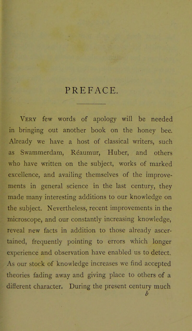 PREFACE. Very few words of apology will be needed in bringing out another book on the honey bee. Already we have a host of classical writers, such as Swammerdam, Rdaumur, Huber, and others who have written on the subject, works of marked excellence, and availing themselves of the improve- ments in general science in the last century, they made many interesting additions to our knowledge on the subject. Nevertheless, recent improvements in the microscope, and our constantly increasing knowledge, reveal new facts in addition to those already ascer- tained, frequently pointing to errors which longer experience and observation have enabled us to detect. As our stock of knowledge increases we find accepted theories fading away and giving place to others of a different character. During the present century much b