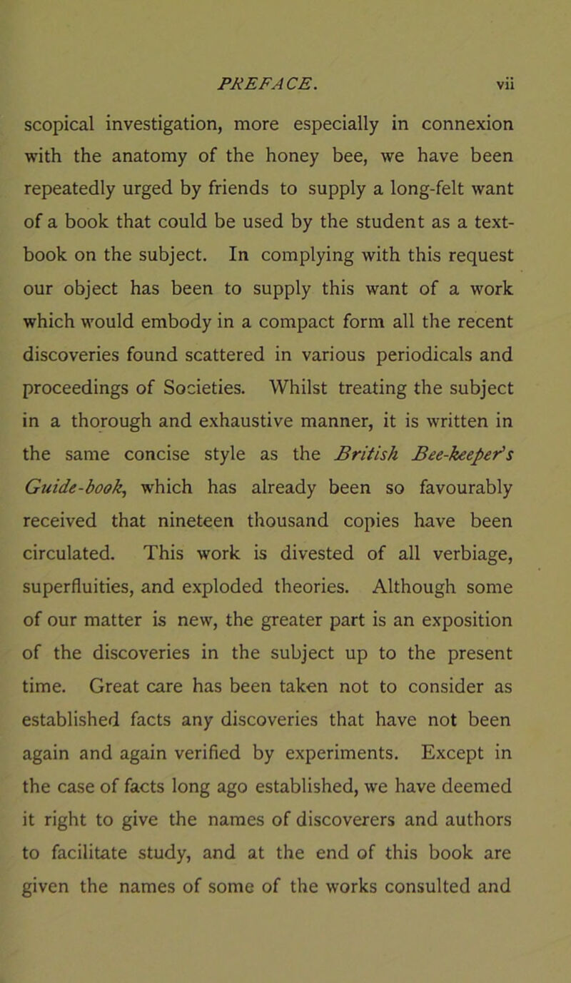 scopical investigation, more especially in connexion with the anatomy of the honey bee, we have been repeatedly urged by friends to supply a long-felt want of a book that could be used by the student as a text- book on the subject. In complying with this request our object has been to supply this want of a work which would embody in a compact form all the recent discoveries found scattered in various periodicals and proceedings of Societies. Whilst treating the subject in a thorough and exhaustive manner, it is written in the same concise style as the British Bee-keeper's Guide-book, which has already been so favourably received that nineteen thousand copies have been circulated. This work is divested of all verbiage, superfluities, and exploded theories. Although some of our matter is new, the greater part is an exposition of the discoveries in the subject up to the present time. Great care has been taken not to consider as established facts any discoveries that have not been again and again verified by experiments. Except in the case of facts long ago established, we have deemed it right to give the names of discoverers and authors to facilitate study, and at the end of this book are given the names of some of the works consulted and