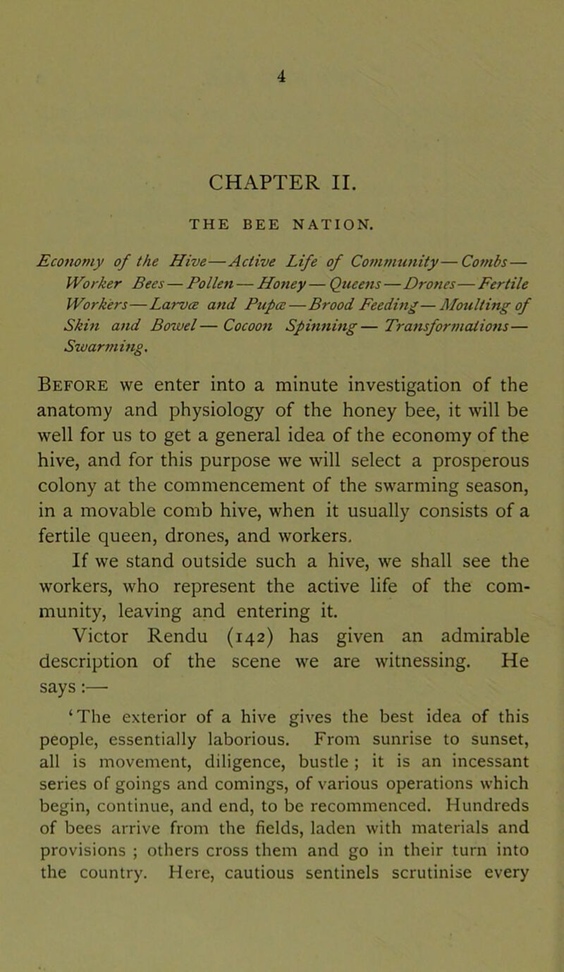 CHAPTER II. THE BEE NATION. Economy of the Hive—Active Life of Community—Combs — Worker Bees — Pollen — Honey — Queens—Drones—Fertile Workers—Larva and Pupa—Brood Feeding—Moulting of Skin and Bowel—Cocoon Spinning—Transformations— Swarming. Before we enter into a minute investigation of the anatomy and physiology of the honey bee, it will be well for us to get a general idea of the economy of the hive, and for this purpose we will select a prosperous colony at the commencement of the swarming season, in a movable comb hive, when it usually consists of a fertile queen, drones, and workers. If we stand outside such a hive, we shall see the workers, who represent the active life of the com- munity, leaving and entering it. Victor Rendu (142) has given an admirable description of the scene we are witnessing. He says:— ‘The exterior of a hive gives the best idea of this people, essentially laborious. From sunrise to sunset, all is movement, diligence, bustle ; it is an incessant series of goings and comings, of various operations which begin, continue, and end, to be recommenced. Hundreds of bees arrive from the fields, laden with materials and provisions ; others cross them and go in their turn into the country. Here, cautious sentinels scrutinise every