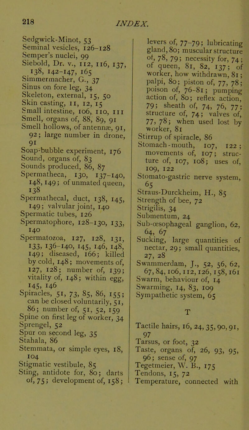 Sedgwick-Minot, 53 Seminal vesicles, 126-128 Semper’s nuclei, 99 Siebold, Dr. v., 112, 116, 137, 138, 142-147, 165 Simmermacher, G., 37 Sinus on fore leg, 34 Skeleton, external, 15, 50 Skin casting, 11, 12, 15 Small intestine, 106, no, in Smell, organs of, 88, 89, 91 Smell hollows, of antennse, 91, 92; large number in drone, 9i Soap-bubble experiment, 176 Sound, organs of, 83 Sounds produced, 86, 87 Spermatheca, 130, 137-140, 148,149; of unmated queen, 138 Spermathecal, duct, 138, 145, 149; valvular joint, 140 Spermatic tubes, 126 Spermatophore, 128-130, 133, 140 Spermatozoa, 127, 128, 131, 133, 136-140, 145, 146, 148, 149; diseased, 166; killed by cold, 148; movements of, 127, 128; number of, 139; vitality of, 148; within egg, 145, 146 Spiracles, 51, 73, 85, 86, 155; can be closed voluntarily, 51, 86; number of, 51, 52, 159 Spine on first leg of worker, 24 Sprengel, 52 Spur on second leg, 35 Stahala, 86 Stemmata, or simple eyes, 18, 104 Stigmatic vestibule, 85 Sting, antidote for, 80; darts of, 75; development of, 158; levers of, 77-79; lubricating gland, 80; muscular structure of> 78, 79; necessity for, 74; of queen, 81, 82, 137; of worker, how withdrawn, 81; palpi, 80; piston of, 77, 78; poison of, 76-81; pumping action of, 80; reflex action, 79; sheath of, 74, 76, 77; structure of, 74; valves of, 77, 78; when used lost by worker, 81 Stirrup of spiracle, 86 Stomach-mouth, 107, 122; movements of, 107; struc- ture of, 107, 108; uses of, 109, 122 Stomato-gaslric nerve system, 65 Straus-Durckheim, H., 85 Strength of bee, 72 Strigilis, 34 Submentum, 24 Sub-oesophageal ganglion, 62, 64, 67 Sucking, large quantities of nectar, 29; small quantities, 27, 28 Swammerdam, J., 52, 56, 62, 67,84,106,112,126,158,161 Swarm, behaviour of, 14 Swarming, 14, 83, 109 Sympathetic system, 65 T Tactile hairs, 16, 24, 35,90,91, 97 Tarsus, or foot, 32 Taste, organs of, 26, 93, 95, 96; sense of, 97 Tegetmeier, W. B., 175 Tendons, 15, 72 Temperature, connected with