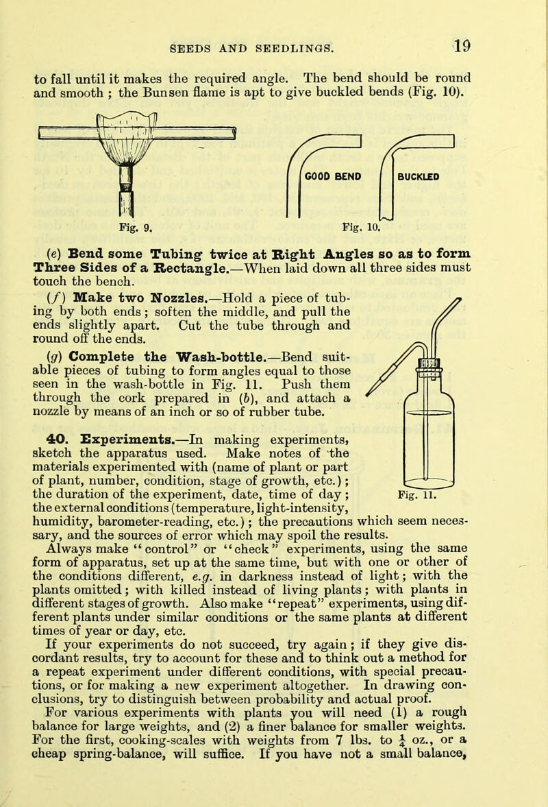 to fall until it makes the required angle. The bend should be round and smooth ; the Bunsen flame is apt to give buckled bends (Fig. 10). Fig. 9. GOOD BEND Fig. 10. (e) Bend some Tubing1 twice at Right Angles so as to form Three Sides of a Rectangle.—When laid down all three sides must touch the bench. (/) Make two Nozzles.—Hold a piece of tub- ing by both ends; soften the middle, and pull the ends slightly apart. Cut the tube through and round off the ends. (g) Complete the Wash-bottle.—Bend suit- able pieces of tubing to form angles equal to those seen in the wash-bottle in Fig. 11. Push them through the cork prepared in (6), and attach a nozzle by means of an inch or so of rubber tube. 40. Experiments.—In making experiments, sketch the apparatus used. Make notes of the materials experimented with (name of plant or part of plant, number, condition, stage of growth, etc.); the duration of the experiment, date, time of day ; Fig. 11. the external conditions (temperature, light-intensity, humidity, barometer-reading, etc.); the precautions which seem neces- sary, and the sources of error which may spoil the results. Always make “ control” or “check” experiments, using the same form of apparatus, set up at the same time, but with one or other of the conditions different, e.g. in darkness instead of light; with the plants omitted; with killed instead of living plants; with plants in different stages of growth. Also make ‘ ‘ repeat” experiments, using dif- ferent plants under similar conditions or the same plants at different times of year or day, etc. If your experiments do not succeed, try again ; if they give dis- cordant results, try to account for these and to think out a method for a repeat experiment under different conditions, with special precau- tions, or for making a new experiment altogether. In drawing con- clusions, try to distinguish between probability and actual proof. For various experiments with plants you will need (1) a rough balance for large weights, and (2) a finer balance for smaller weights. For the first, cooking-scales with weights from 7 lbs. to J oz., or a cheap spring-balance, will suffice. If you have not a small balance.