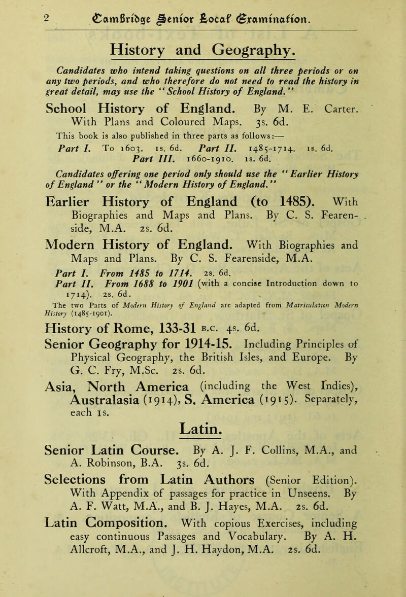 History and Geography. Candidates who intend taking questions on all three periods or on any two periods, and who therefore do not need to read the history in great detail, may use the “School History of England.” School History of England. By M. E. Carter. With Plans and Coloured Maps. 3s. 6d. This book is also published in three parts as follows:— Part I. To 1603. is. 6d. Part II. 1485-1714. is. 6d. Part III. 1660-1910. is. 6d. Candidates offering one period only should use the “Earlier History of England ” or the “Modern History of England.” Earlier History of England (to 1485). With Biographies and Maps and Plans. By C. S. Fearen- side, M.A. 2s. 6d. Modern History of England. With Biographies and Maps and Plans. By C. S. Fearenside, M.A. Part I. From 1485 to 1714. 2s. 6d. Part II. From 1688 to 1901 (with a concise Introduction down to 1714). 2s. 6d. The two Parts of Modern History of England are adapted from Matriculation Modern History (1485-1901). History of Rome, 133-31 b.c. 4s. 6d. Senior Geography for 1914-15. Including Principles of Physical Geography, the British Isles, and Europe. By G. C. Fry, M.Sc. 2s. 6d. Asia, North America (including the West Indies), Australasia (1914), S. America (1915)- Separately, each is. Latin. Senior Latin Course. By A. J. F. Collins, M.A., and A. Robinson, B.A. 3s. 6d. Selections from Latin Authors (Senior Edition). With Appendix of passages for practice in Unseens. By A. F. Watt, M.A., and B. J. Hayes, M.A. 2s. 6d. Latin Composition. With copious Exercises, including easy continuous Passages and Vocabulary. By A. H. Allcroft, M.A., and J. H. Haydon, M.A. 2s. 6d.