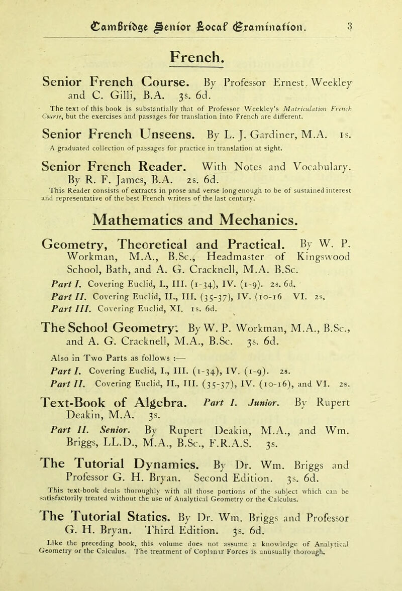 French. Senior French Course. By Professor Ernest. Weekley and C. Gilli, B.A. 3s. 6d. The text of this book is substantially that of Professor Weekley’s Matriculation French Course, but the exercises and passages for translation into French are different. Senior French Unseens. By L. J. Gardiner, M.A. is. A graduated collection of passages for practice in translation at sight. Senior French Reader. With Notes and Vocabulary. By R. F. James, B.A. 2s. 6d. This Reader consists of extracts in prose and verse long enough to be of sustained interest and representative of the best French writers of the last century. Mathematics and Mechanics. Geometry, Theoretical and Practical. By W. P. Workman, M.A., B.Sc., Headmaster of Kingswood School, Bath, and A. G. Cracknel], M.A. B.Sc. Part 1. Covering Euclid, I., III. (1-34), IV. (1-9). zs. 6d, Part II. Covering Euclid, II., III. (35-37), IV. (10-16 VI. 2s. Part III. Covering Euclid, XI. is. 6d. The School Geometry: By W. P. Workman, M. A., B.Sc., and A. G. Cracknell, M.A., B.Sc. 3s. 6d. Also in Two Parts as follows :— Part I. Covering Euclid, I., III. (1-34), IV. (1-9). zs. Part II. Covering Euclid, II., III. (35-37), IV. (10-16), and VI. zs. Text-Book of Algebra. fart I. Junior. By Rupert Deakin, M.A. 3s. Part II. Senior. By Rupert Deakin, M.A., and Wm. Briggs, LL.D., M.A., B.Sc., F.R.A.S. 3s. The Tutorial Dynamics. By Dr. Wm. Briggs and Professor G. H. Bryan. Second Edition. 3s. 6d. This text-book deals thoroughly with all those portions of the subject which can be satisfactorily treated without the use of Analytical Geometry or the Calculus. The Tutorial Statics. By Dr. Wm. Briggs and Professor G. H. Bryan. Third Edition. 3s. 6d. Like the preceding book, this volume does not assume a knowledge of Analytical Geometry or the Calculus. The treatment of Copbmr Forces is unusually thorough.