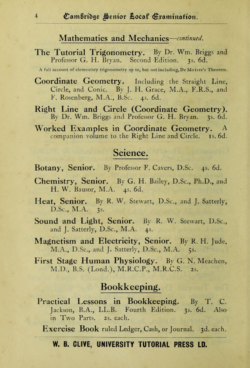 Mathematics and Mechanics—continued. The Tutorial Trigonometry. By Dr. Wm. Briggs and Professor G. H. Bryan. Second Edition. 3s. 6d. A full account of elementary trigonometry up to, but not including, De Moivre’s Theorem. Coordinate Geometry. Including the Straight Line, Circle, and Conic. By J. H. Grace, M.A., F.R.S., and E. Rosenberg, M.A., B.Sc. 4s. 6d. Right Line and Circle (Coordinate Geometry). By Dr. Wm. Briggs and Professor G. H. Bryan. 3s. 6d. Worked Examples in Coordinate Geometry. A companion volume to the Right Line and Circle. is. 6d. Science. Botany, Senior. By Professor F. Cavers, D.Sc. 4s. 6d. Chemistry, Senior. By G. H. Bailey, D.Sc., Ph.D., and H. W. Bausor, M.A. 4s. 6d. Heat, Senior. By R. W. Stewart, D.Sc., and J. Satterly, D.Sc., M.A. 3s. Sound and Light, Senior. By R. W. Stewart, D.Sc., and J. Satterly, D.Sc., M.A. 4s. Magnetism and Electricity, Senior. By R. H. Jude, M.A., D.Sc., and J. Satterly, D.Sc., M.A. 5s. First Stage Human Physiology. By G. N. Meachen, M.D., B.S. (Lend.), M.R.C.P., M.R.C.S. 2s. Bookkeeping. Practical Lessons in Bookkeeping. By T. C. Jackson, B.A., LL.B. Fourth Edition. 3s. 6d. Also in Two Parts. 2s. each. Exercise Book ruled Ledger, Cash, or Journal. 3d. each. W. B. CLIVE, UNIVERSITY TUTORIAL PRESS LD.