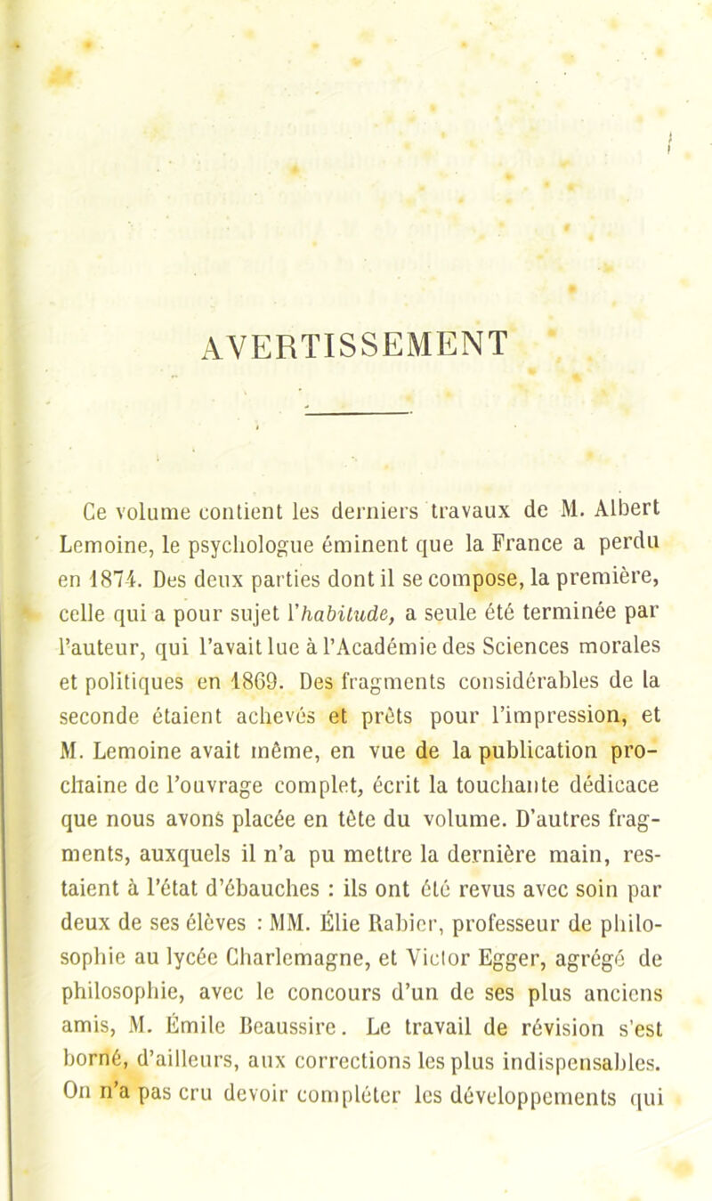 J AVERTISSEMENT Ce volume contient les derniers travaux de M. Albert Lemoine, le psychologue éminent que la France a perdu en 1874. Des deux parties dont il se compose, la première, celle qui a pour sujet l'habitude, a seule été terminée par l’auteur, qui l’avait lue à l’Académie des Sciences morales et politiques en 1869. Des fragments considérables de la seconde étaient achevés et prêts pour l’impression, et M. Lemoine avait même, en vue de la publication pro- chaine de l’ouvrage complet, écrit la touchante dédicace que nous avons placée en tête du volume. D’autres frag- ments, auxquels il n’a pu mettre la dernière main, res- taient à l’état d’ébauches : ils ont été revus avec soin par deux de ses élèves : MM. Élie Rabier, professeur de philo- sophie au lycée Charlemagne, et Victor Egger, agrégé de philosophie, avec le concours d’un de ses plus anciens amis, M. Émile Beaussire. Le travail de révision s’est borné, d’ailleurs, aux corrections les plus indispensables. On n’a pas cru devoir compléter les développements qui