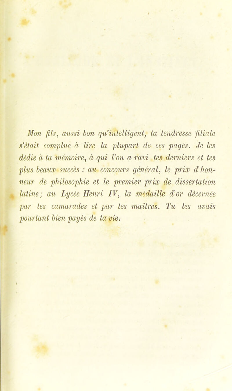 Mon fils, aussi bon qu’intelligent, ta tendresse filiale s’était complue à lire la plupart de ces pages. Je les dédie à ta mémoire, à qui l’on a ravi tes derniers et tes plus beaux succès : au concours général, le prix d'hon- neur de philosophie et le premier prix de dissertation latine; au Lycée Henri IV, la médaille d'or décernée par les camarades et par tes maîtres. Tu les avais pourtant bien payés de ta vie.