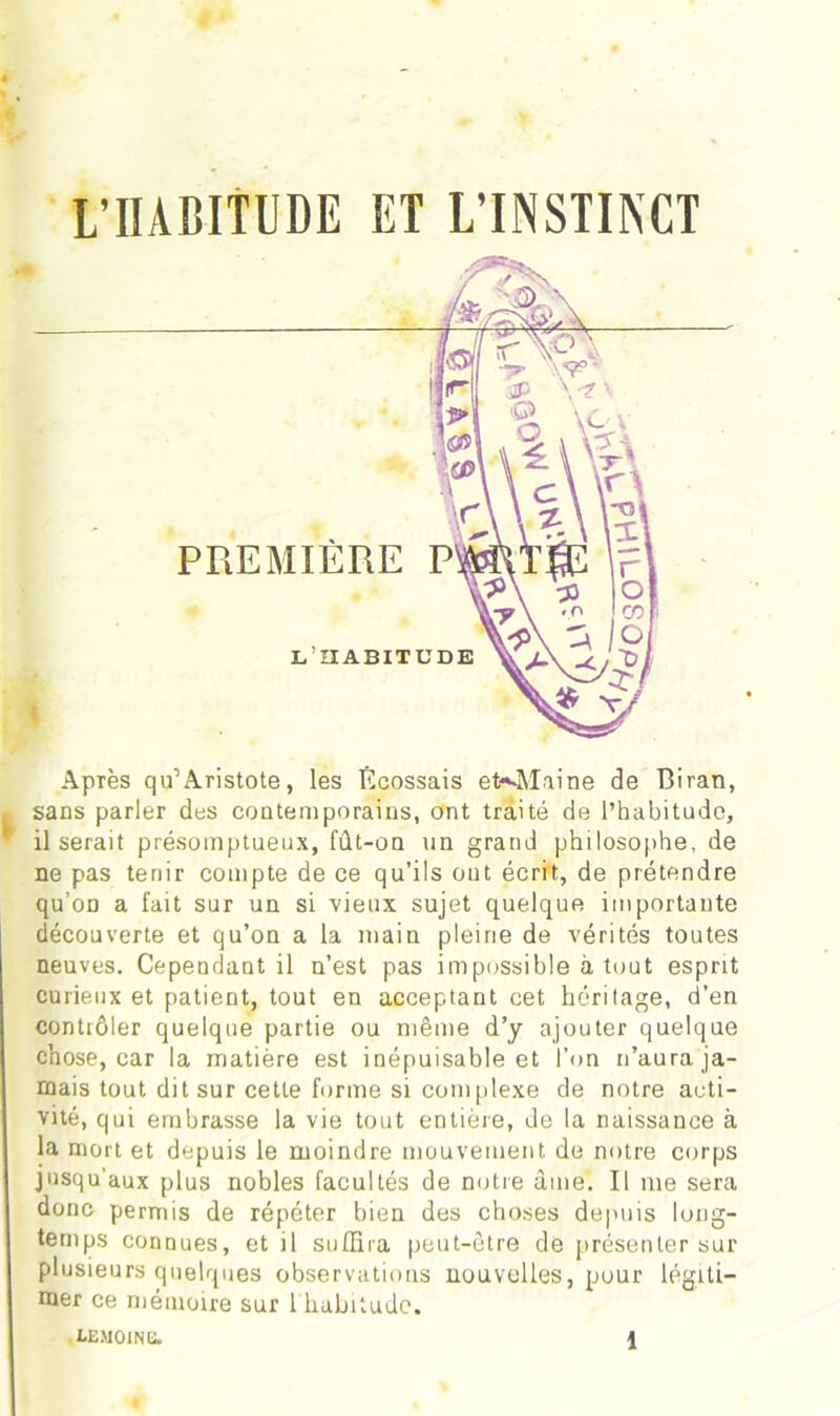 PREMIÈRE L’HABIT Après qu1 Aristote, les Écossais eKMaine de Biran, sans parler des contemporains, ont traité de l’habitude, il serait présomptueux, fût-on un grand philosophe, de ne pas tenir compte de ce qu’ils ont écrit, de prétendre qu’on a fait sur un si vieux sujet quelque importante découverte et qu’on a la main pleine de vérités toutes neuves. Cependant il n’est pas impossible à tout esprit curieux et patient, tout en acceptant cet héritage, d’en contrôler quelque partie ou même d’y ajouter quelque chose, car la matière est inépuisable et l’on n’aura ja- mais tout dit sur cette forme si complexe de notre acti- vité, qui embrasse la vie tout entière, de la naissance à la mort et depuis le moindre mouvement de notre corps jusqu'aux plus nobles facultés de notre âme. Il me sera donc permis de répéter bien des choses depuis long- temps connues, et il suffira peut-être de présenter sur plusieurs quelques observations nouvelles, pour légiti- mer ce mémoire sur 1 habitude.