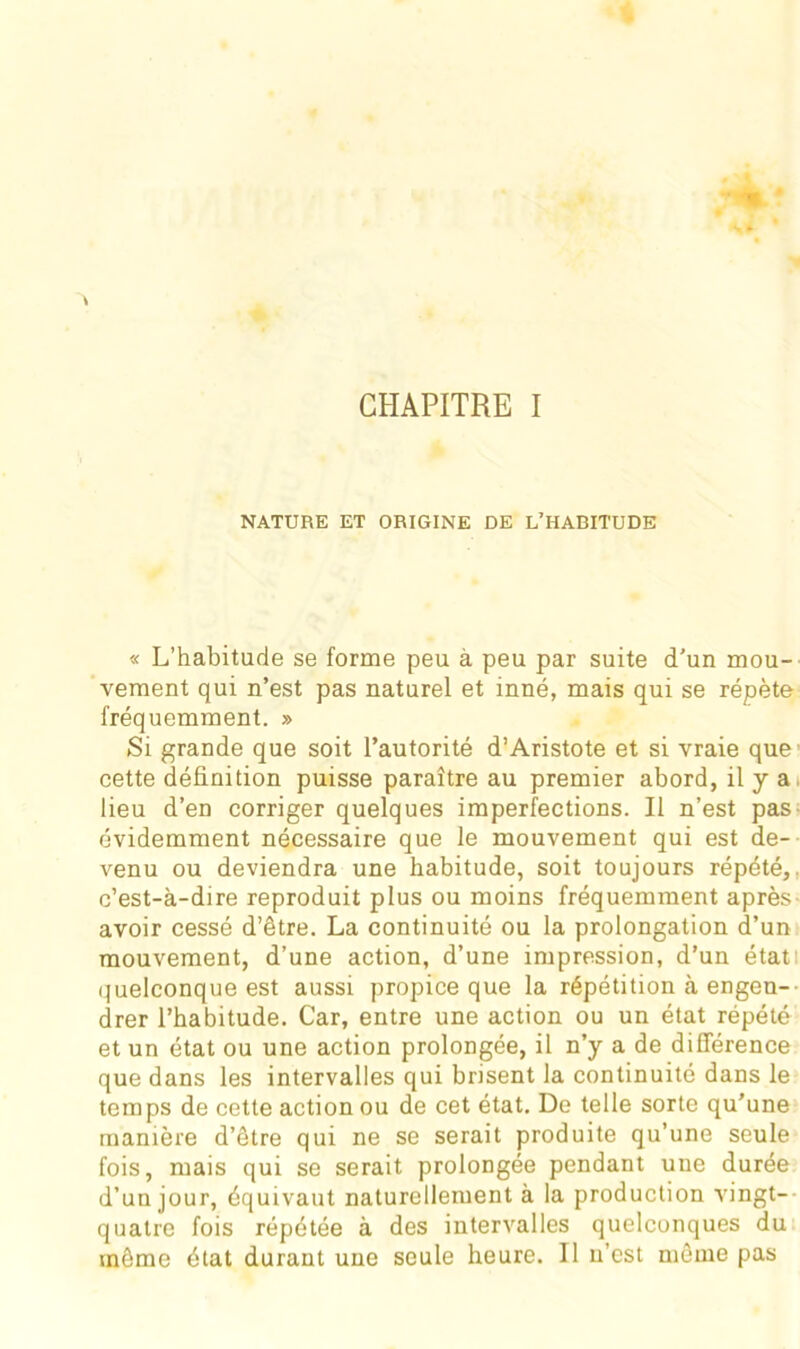 CHAPITRE I NATURE ET ORIGINE DE L’HABITUDE « L’habitude se forme peu à peu par suite d’un mou- vement qui n’est pas naturel et inné, mais qui se répète fréquemment. » Si grande que soit l’autorité d’Aristote et si vraie que cette définition puisse paraître au premier abord, il y a lieu d’en corriger quelques imperfections. Il n’est pas évidemment nécessaire que le mouvement qui est de- venu ou deviendra une habitude, soit toujours répété, c’est-à-dire reproduit plus ou moins fréquemment après avoir cessé d’être. La continuité ou la prolongation d’un mouvement, d’une action, d’une impression, d’un état quelconque est aussi propice que la répétition à engen- drer l’habitude. Car, entre une action ou un état répété et un état ou une action prolongée, il n’y a de différence que dans les intervalles qui brisent la continuité dans le temps de cette action ou de cet état. De telle sorte qu’une manière d’être qui ne se serait produite qu’une seule fois, mais qui se serait prolongée pendant une durée d’un jour, équivaut naturellement à la production vingt-- quatre fois répétée à des intervalles quelconques du même état durant une seule heure. Il n’est môme pas