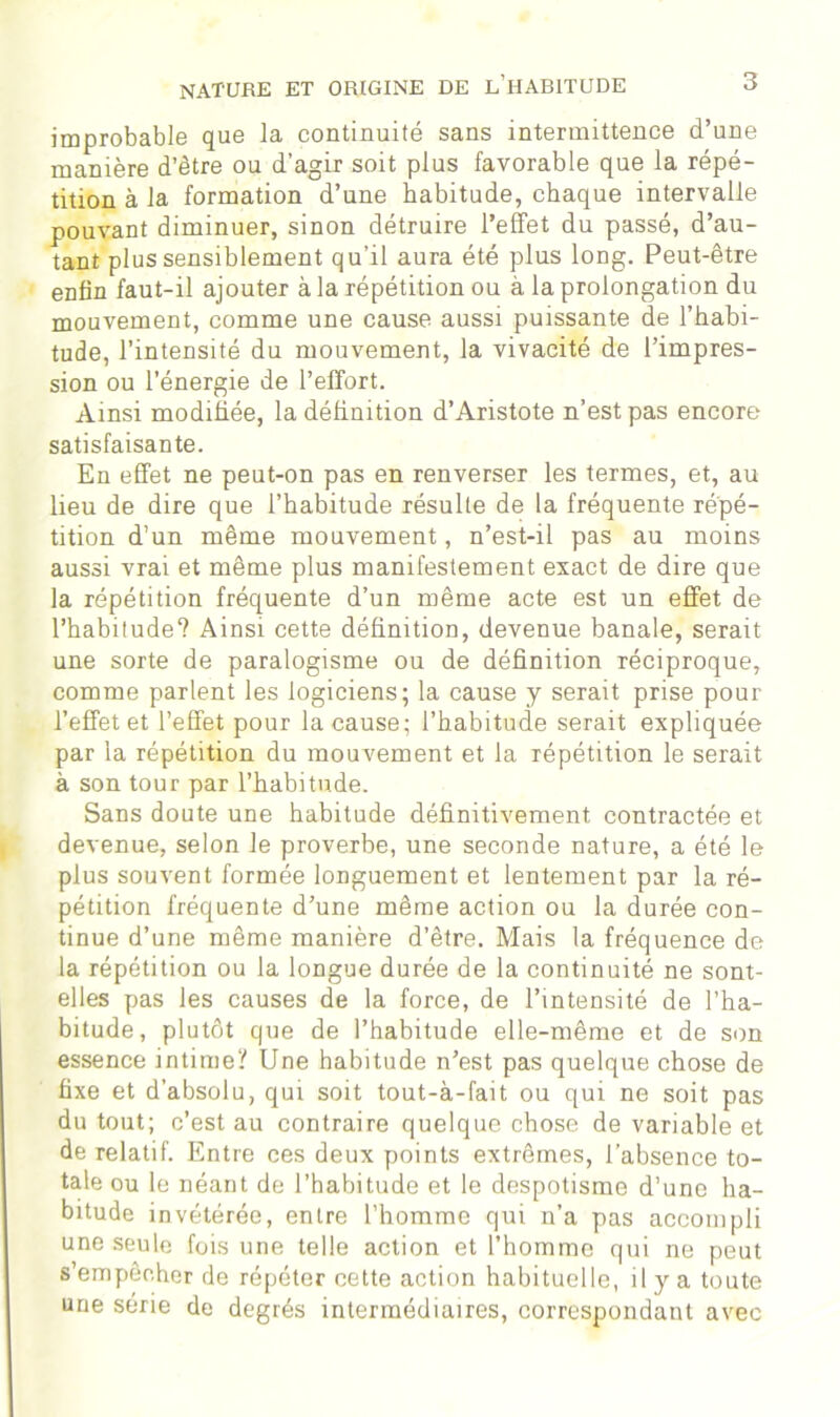 improbable que la continuité sans intermittence d’une manière d’être ou d’agir soit plus favorable que la répé- tition à la formation d’une habitude, chaque intervalle pouvant diminuer, sinon détruire l’effet du passé, d’au- tant plus sensiblement qu’il aura été plus long. Peut-être enfin faut-il ajouter à la répétition ou à la prolongation du mouvement, comme une cause aussi puissante de l’habi- tude, l’intensité du mouvement, la vivacité de l’impres- sion ou l’énergie de l’effort. Ainsi modifiée, la définition d’Aristote n’est pas encore satisfaisante. En effet ne peut-on pas en renverser les termes, et, au lieu de dire que l’habitude résulte de la fréquente répé- tition d’un même mouvement, n’est-il pas au moins aussi vrai et même plus manifestement exact de dire que la répétition fréquente d’un même acte est un effet de l’habitude? Ainsi cette définition, devenue banale, serait une sorte de paralogisme ou de définition réciproque, comme parlent les logiciens; la cause y serait prise pour l’effet et l’effet pour la cause; l’habitude serait expliquée par la répétition du mouvement et la répétition le serait à son tour par l’habitude. Sans doute une habitude définitivement contractée et devenue, selon le proverbe, une seconde nature, a été le plus souvent formée longuement et lentement par la ré- pétition fréquente d’une même action ou la durée con- tinue d’une même manière d’être. Mais la fréquence de la répétition ou la longue durée de la continuité ne sont- elles pas les causes de la force, de l’intensité de l’ha- bitude, plutôt que de l’habitude elle-même et de son essence intime? Une habitude n’est pas quelque chose de fixe et d’absolu, qui soit tout-à-fait ou qui ne soit pas du tout; c’est au contraire quelque chose de variable et de relatif. Entre ces deux points extrêmes, l’absence to- tale ou le néant de l’habitude et le despotisme d’une ha- bitude invétérée, entre l’homme qui n’a pas accompli une seule fois une telle action et l’homme qui ne peut s’empêcher de répéter cette action habituelle, il y a toute une série de degrés intermédiaires, correspondant avec