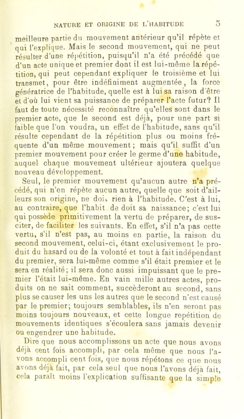 meilleure partie du mouvement antérieur qu’il répète et qui l’explique. Mais le second mouvement, qui ne peut résulter d’une répétition, puisqu’il n’a été précédé que d’un acte unique et premier dont il est lui-même la répé- tition, qui peut cependant expliquer le troisième et lui transmet, pour être indéfiniment augmentée, la force génératrice de l’habitude, quelle est à lui sa raison d'être et d’où lui vient sa puissance de préparer l’acte futur? Il faut de toute nécessité reconnaître qu’elles sont dans le premier acte, que le second est déjà, pour une part si faible que l’on voudra, un effet de l’habitude, sans qu’il résulte cependant de la répétition plus ou moins fré- quente d’un même mouvement ; mais qu’il suffit d’un premier mouvement pour créer le germe d’une habitude, auquel chaque mouvement ultérieur ajoutera quelque nouveau développement. Seul, le premier mouvement qu’aucun autre n’a pré- cédé, qui n’en répète aucun autre, quelle que soit d’ail- leurs son origine, ne doit rien à l’habitude. C’est à lui, au contraire, que l’habit de doit sa naissance; c’est lui qui possède primitivement la vertu de préparer, de sus- citer, de faciliter les suivants. En effet, s’il n’a pas cette vertu, s’il n’est pas, au moins en partie, la raison du second mouvement, celui-ci, étant exclusivement le pro- duit du hasard ou de la volonté et tout à fait indépendant du premier, sera lui-même comme s’il était premier et le sera en réalité; il sera donc aussi impuissant que le pre- mier l’était lui-même. En vain mille autres actes, pro- duits on ne sait comment, succéderont au second, sans plus se causer les uns les autres que le second n’est causé par le premier; toujours semblables, ils n’en seront pas moins toujours nouveaux, et cette longue répétition de mouvements identiques s’écoulera sans jamais devenir ou engendrer une habitude. Dire que nous accomplissons un acte que nous avons déjà cent fois accompli, par cela môme que nous l’a- vons accompli cent fois, que nous répétons ce que nous avons déjà fait, par cela seul que nous l’avons déjà fait, cela paraît moins l’explication suffisante que la simple