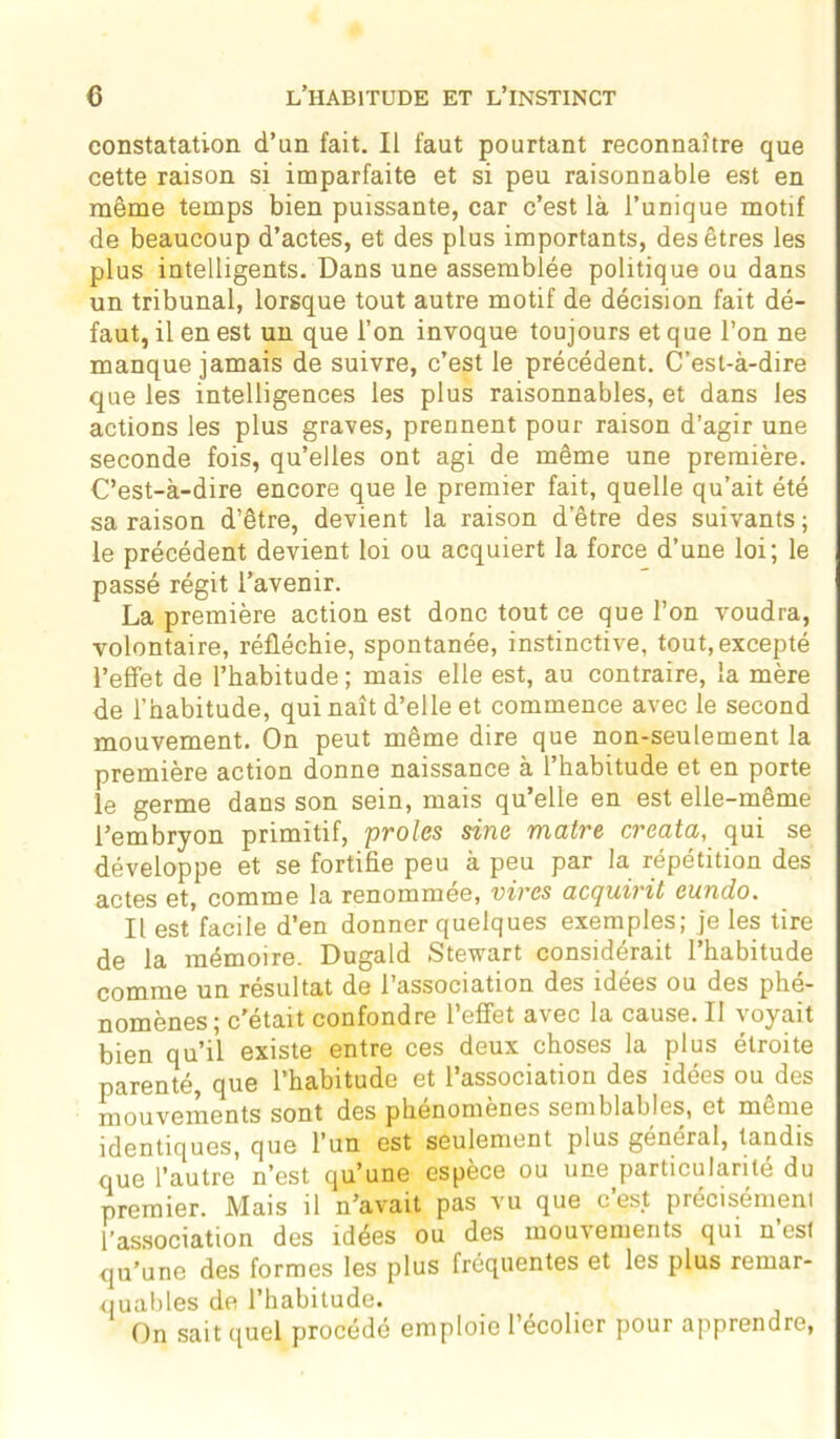 constatation d’un fait. Il faut pourtant reconnaître que cette raison si imparfaite et si peu raisonnable est en même temps bien puissante, car c’est là l’unique motif de beaucoup d’actes, et des plus importants, des êtres les plus intelligents. Dans une assemblée politique ou dans un tribunal, lorsque tout autre motif de décision fait dé- faut, il en est un que l’on invoque toujours et que l’on ne manque jamais de suivre, c’est le précédent. C’est-à-dire que les intelligences les plus raisonnables, et dans les actions les plus graves, prennent pour raison d’agir une seconde fois, qu’elles ont agi de même une première. C’est-à-dire encore que le premier fait, quelle qu’ait été sa raison d’être, devient la raison d’être des suivants; le précédent devient loi ou acquiert la force d’une loi; le passé régit l’avenir. La première action est donc tout ce que l’on voudra, volontaire, réfléchie, spontanée, instinctive, tout, excepté l’effet de l’habitude ; mais elle est, au contraire, la mère de l’habitude, qui naît d’elle et commence avec le second mouvement. On peut même dire que non-seulement la première action donne naissance à l’habitude et en porte le germe dans son sein, mais qu’elle en est elle-même l’embryon primitif, proies sine maire creata, qui se développe et se fortifie peu à peu par la répétition des actes et, comme la renommée, vires acquirit cundo. Il est facile d’en donner quelques exemples; je les tire de la mémoire. Dugald Stewart considérait l’habitude comme un résultat de l’association des idées ou des phé- jjQjjjènes; c’était confondre 1 effet a\ec la cause. Il \oyait bien qu’il existe entre ces deux choses la plus étroite parenté, que l’habitude et l’association des idées ou des mouvements sont des phénomènes semblables, et meme identiques, que l’un est seulement plus général, tandis que l’autre n’est qu’une espèce ou une particulanté du premier. Mais il n’avait pas vu que cest précisément l’association des idées ou des mouvements qui n est qu’une des formes les plus fréquentes et les plus remar- quables de l’habitude. On sait quel procédé emploie l’écolier pour apprendre,