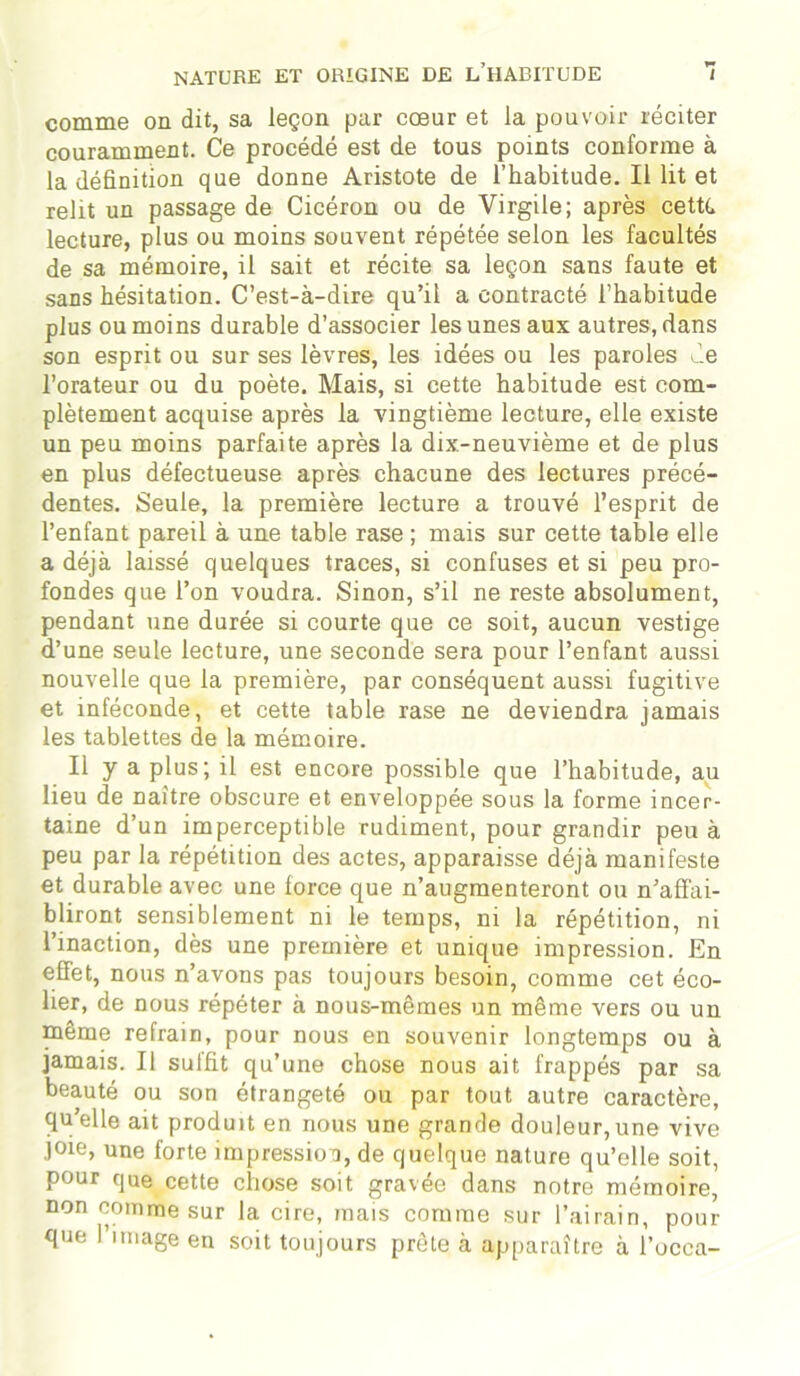 comme on dit, sa leçon par cœur et la pouvoir réciter couramment. Ce procédé est de tous points conforme à la définition que donne Aristote de l’habitude. Il lit et relit un passage de Cicéron ou de Virgile; après cette lecture, plus ou moins souvent répétée selon les facultés de sa mémoire, il sait et récite sa leçon sans faute et sans hésitation. C’est-à-dire qu’il a contracté l’habitude plus ou moins durable d’associer les unes aux autres, dans son esprit ou sur ses lèvres, les idées ou les paroles Je l’orateur ou du poète. Mais, si cette habitude est com- plètement acquise après la vingtième lecture, elle existe un peu moins parfaite après la dix-neuvième et de plus en plus défectueuse après chacune des lectures précé- dentes. Seule, la première lecture a trouvé l’esprit de l’enfant pareil à une table rase ; mais sur cette table elle a déjà laissé quelques traces, si confuses et si peu pro- fondes que l’on voudra. Sinon, s’il ne reste absolument, pendant une durée si courte que ce soit, aucun vestige d’une seule lecture, une seconde sera pour l’enfant aussi nouvelle que la première, par conséquent aussi fugitive et inféconde, et cette table rase ne deviendra jamais les tablettes de la mémoire. Il y a plus; il est encore possible que l’habitude, au lieu de naître obscure et enveloppée sous la forme incer- taine d’un imperceptible rudiment, pour grandir peu à peu par la répétition des actes, apparaisse déjà manifeste et durable avec une force que n’augmenteront ou n’affai- bliront sensiblement ni le temps, ni la répétition, ni l’inaction, dès une première et unique impression. En effet, nous n’avons pas toujours besoin, comme cet éco- lier, de nous répéter à nous-mêmes un même vers ou un même refrain, pour nous en souvenir longtemps ou à jamais. Il suffit qu’une chose nous ait frappés par sa beauté ou son étrangeté ou par tout autre caractère, qu’elle ait produit en nous une grande douleur,une vive joie, une forte impression, de quelque nature qu’elle soit, pour que cette chose soit gravée dans notre mémoire, non comme sur la cire, mais comme sur l’airain, pour que l’image en soit toujours prête à apparaître à ï’oeca-