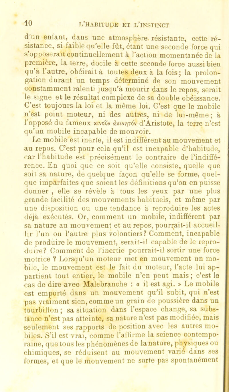 d’un eniant, dans une atmosphère, résistante, cette ré- sistance, si faible qu’elle fût, étant une seconde force qui s’opposerait continuellement à l’action momentanée de la première, la terre, docile à cette seconde force aussi bien qu’à l’autre, obéirait à toutes deux à la fois; la prolon- gation durant un temps déterminé de son mouvement constamment ralenti jusqu’à mourir dans le repos, serait le signe et le résultat complexe de sa double obéissance. C’est toujours la loi et la même loi. C’est que le mobile n’est point moteur, ni des autres, ni de lui-même; à l’opposé du fameux xivoîiv dxiv/)tov d’Aristote, la terre n’est qu’un mobile incapable de mouvoir. Le mobile est inerte, il est indifférent au mouvement et au repos. C’est pour cela qu’il est incapable d’habitude, car l’habitude est précisément le contraire de l’indiffé- rence. En quoi que ce soit qu’elle consiste, quelle que soit sa nature, de quelque façon qu’elle se forme, quel- que imparfaites que soient les définitions qu’on en puisse donner , elle se révèle à tous les yeux par une plus grande facilité des mouvements habituels, et même par une disposition ou une tendance à reproduire les actes déjà exécutés. Or, comment un mobile, indifférent par sa nature au mouvement et au repos, pourrait-il accueil- lir l’un ou l’autre plus volontiers? Comment, incapable de produire le mouvement, serait-il capable de le repro- duire? Comment de l’inertie pourrait-il sortir une force motrice ? Lorsqu’un moteur met en mouvement un mo- bile, le mouvement est le fait du moteur, l’acte lui ap- partient tout entier, le mobile n’en peut mais; c’est le cas de dire avec Malebranche : « il est agi. » Le mobile est emporté dans un mouvement qu'il subit, qui n’est pas vraiment sien, comme un grain de poussière dans un tourbillon; sa situation dans l’espace change, sa subs- tance n’est pas atteinte, sa nature n’est pas modifiée, mais seulement ses rapports de position avec les autres mo- biles. S’il est vrai, comme l’affirme la science contempo- raine, que tous les phénomènes de la nature, physiques ou chimiques, se réduisent au mouvement varié dans ses formes, et que le mouvement ne sorte pas spontanément