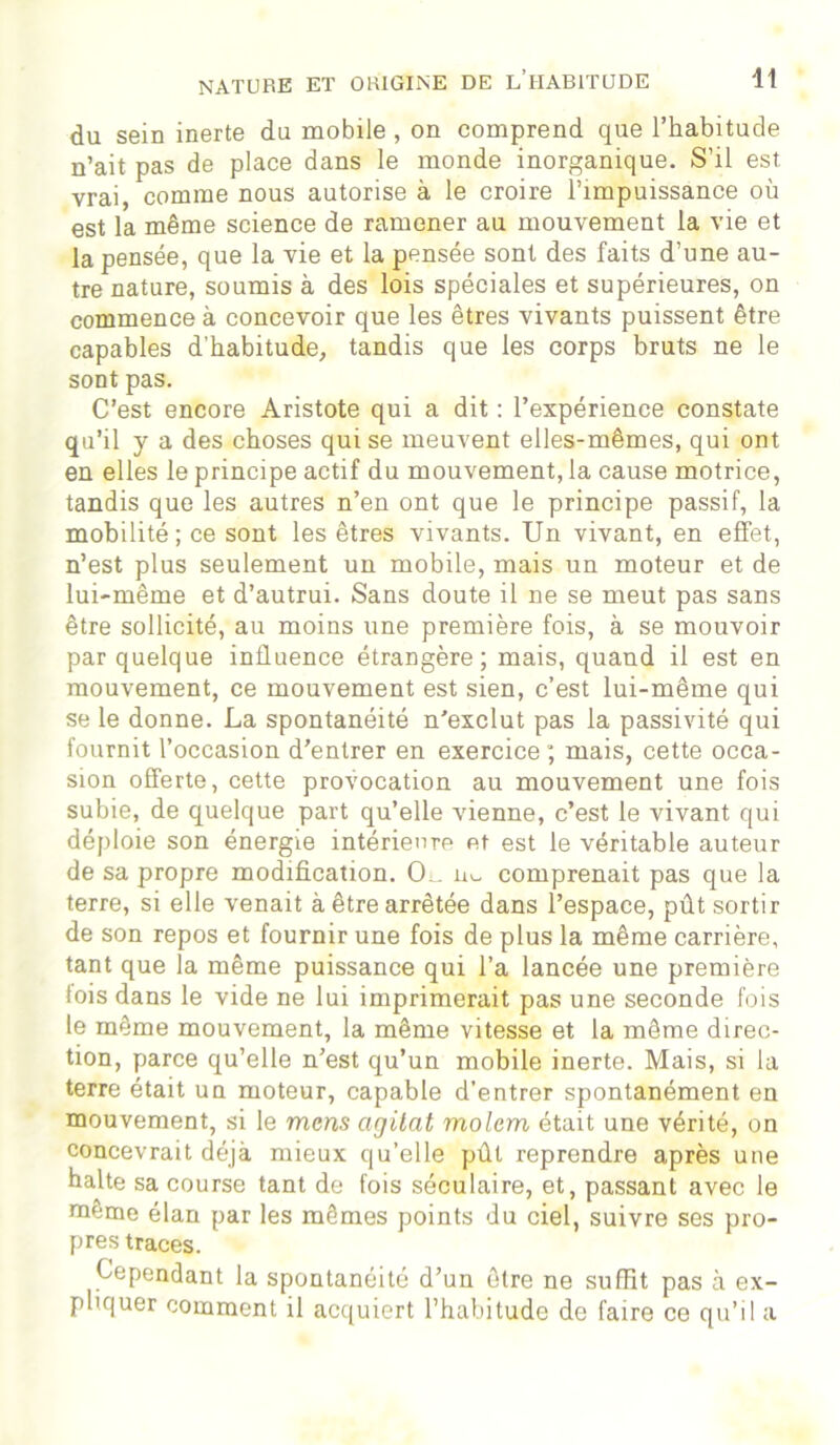 du sein inerte du mobile, on comprend que l’habitude n’ait pas de place dans le monde inorganique. S’il est vrai, comme nous autorise à le croire l’impuissance où est la même science de ramener au mouvement la vie et la pensée, que la vie et la pensée sont des faits d’une au- tre nature, soumis à des lois spéciales et supérieures, on commence à concevoir que les êtres vivants puissent être capables d’habitude, tandis que les corps bruts ne le sont pas. C’est encore Aristote qui a dit : l’expérience constate qu’il y a des choses qui se meuvent elles-mêmes, qui ont en elles le principe actif du mouvement, la cause motrice, tandis que les autres n’en ont que le principe passif, la mobilité ; ce sont les êtres vivants. Un vivant, en effet, n’est plus seulement un mobile, mais un moteur et de lui-même et d’autrui. Sans doute il ne se meut pas sans être sollicité, au moins une première fois, à se mouvoir par quelque influence étrangère; mais, quand il est en mouvement, ce mouvement est sien, c’est lui-même qui se le donne. La spontanéité n’exclut pas la passivité qui fournit l’occasion d’entrer en exercice ; mais, cette occa- sion offerte, cette provocation au mouvement une fois subie, de quelque part qu’elle vienne, c’est le vivant qui déploie son énergie intérieure et est le véritable auteur de sa propre modification. O . comprenait pas que la terre, si elle venait à être arrêtée dans l’espace, pût sortir de son repos et fournir une fois de plus la même carrière, tant que la même puissance qui l’a lancée une première fois dans le vide ne lui imprimerait pas une seconde fois le même mouvement, la même vitesse et la même direc- tion, parce qu’elle n’est qu’un mobile inerte. Mais, si la terre était un moteur, capable d’entrer spontanément en mouvement, si le mens cigilat molem était une vérité, on concevrait déjà mieux qu’elle pût reprendre après une halte sa course tant de fois séculaire, et, passant avec le même élan par les mêmes points du ciel, suivre ses pro- pres traces. Cependant la spontanéité d’un être ne suffit pas à ex- pliquer comment il acquiert l’habitude de faire ce qu’il a