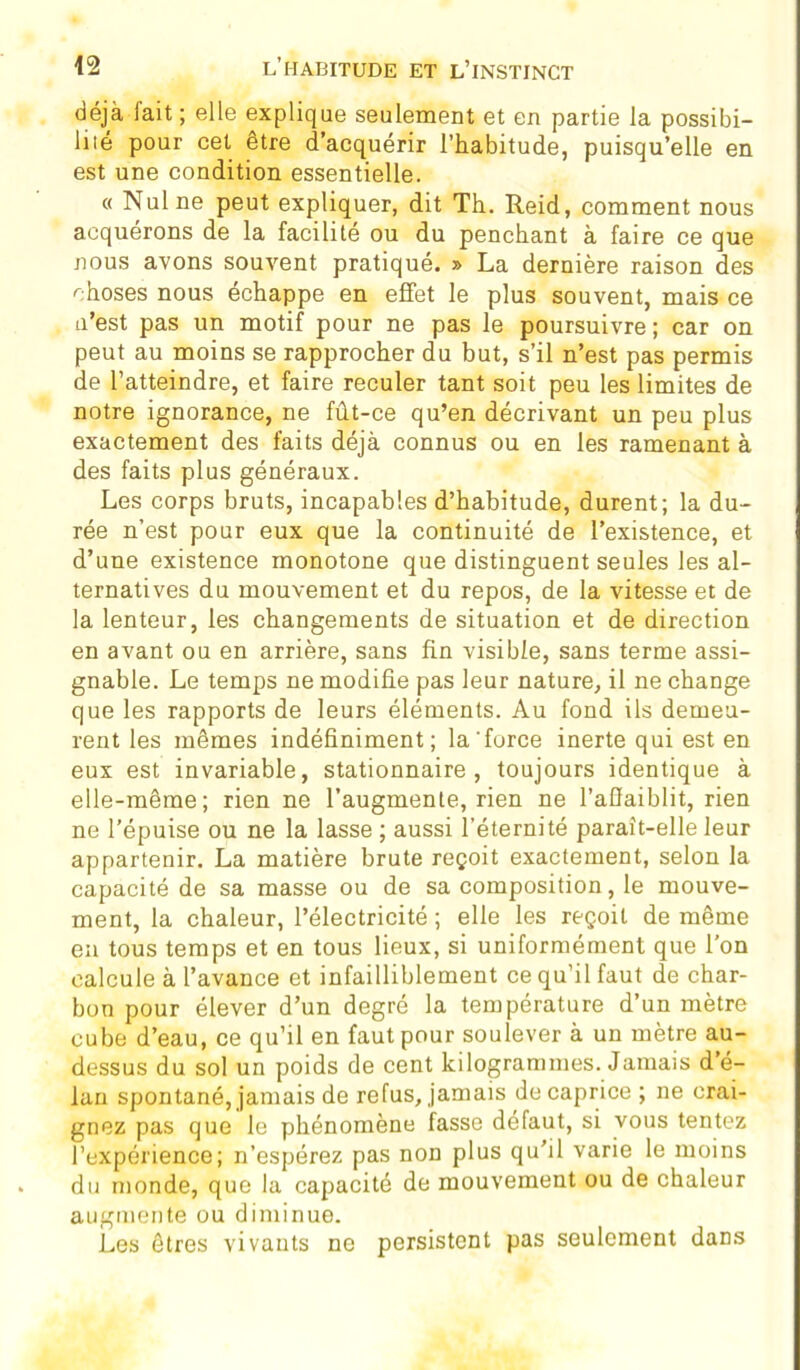 déjà lait ; elle explique seulement et en partie la possibi- liié pour cet être d’acquérir l’habitude, puisqu’elle en est une condition essentielle. « Nul ne peut expliquer, dit Th. Reid, comment nous acquérons de la facilité ou du penchant à faire ce que nous avons souvent pratiqué. » La dernière raison des choses nous échappe en effet le plus souvent, mais ce u’est pas un motif pour ne pas le poursuivre ; car on peut au moins se rapprocher du but, s’il n’est pas permis de l’atteindre, et faire reculer tant soit peu les limites de notre ignorance, ne fût-ce qu’en décrivant un peu plus exactement des faits déjà connus ou en les ramenant à des faits plus généraux. Les corps bruts, incapables d’habitude, durent; la du- rée n’est pour eux que la continuité de l’existence, et d’une existence monotone que distinguent seules les al- ternatives du mouvement et du repos, de la vitesse et de la lenteur, les changements de situation et de direction en avant ou en arrière, sans fin visible, sans terme assi- gnable. Le temps ne modifie pas leur nature, il ne change que les rapports de leurs éléments. Au fond ils demeu- rent les mêmes indéfiniment; la'force inerte qui est en eux est invariable, stationnaire, toujours identique à elle-même; rien ne l’augmente, rien ne l’affaiblit, rien ne l’épuise ou ne la lasse ; aussi l’éternité parait-elle leur appartenir. La matière brute reçoit exactement, selon la capacité de sa masse ou de sa composition, le mouve- ment, la chaleur, l’électricité ; elle les reçoit de même eu tous temps et en tous lieux, si uniformément que l’on calcule à l’avance et infailliblement ce qu’il faut de char- bon pour élever d’un degré la température d’un mètre cube d’eau, ce qu’il en faut pour soulever à un mètre au- dessus du sol un poids de cent kilogrammes. Jamais d’é- lan spontané, jamais de refus, jamais de caprice ; ne crai- gnez pas que le phénomène fasse défaut, si vous tentez l’expérience; n’espérez pas non plus qu’il varie le moins du monde, que la capacité de mouvement ou de chaleur augmente ou diminue. Les êtres vivants ne persistent pas seulement dans