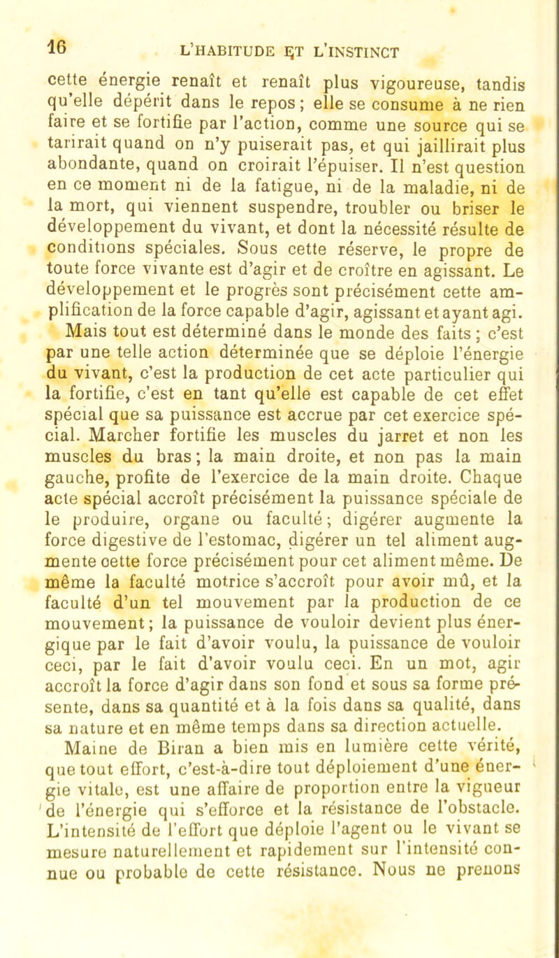 cette énergie renaît et renaît plus vigoureuse, tandis qu’elle dépérit dans le repos; elle se consume à ne rien faire et se fortifie par l’action, comme une source qui se tarirait quand on n’y puiserait pas, et qui jaillirait plus abondante, quand on croirait l’épuiser. Il n’est question en ce moment ni de la fatigue, ni de la maladie, ni de la mort, qui viennent suspendre, troubler ou briser le développement du vivant, et dont la nécessité résulte de conditions spéciales. Sous cette réserve, le propre de toute force vivante est d’agir et de croître en agissant. Le développement et le progrès sont précisément cette am- plification de la force capable d’agir, agissant et ayant agi. Mais tout est déterminé dans le monde des faits ; c’est par une telle action déterminée que se déploie l’énergie du vivant, c’est la production de cet acte particulier qui la fortifie, c’est en tant qu’elle est capable de cet effet spécial que sa puissance est accrue par cet exercice spé- cial. Marcher fortifie les muscles du jarret et non les muscles du bras ; la main droite, et non pas la main gauche, profite de l’exercice de la main droite. Chaque acte spécial accroît précisément la puissance spéciale de le produire, organe ou faculté ; digérer augmente la force digestive de l’estomac, digérer un tel aliment aug- mente oette force précisément pour cet aliment même. De même la faculté motrice s’accroît pour avoir mû, et la faculté d’un tel mouvement par la production de ce mouvement; la puissance de vouloir devient plus éner- gique par le fait d’avoir voulu, la puissance de vouloir ceci, par le fait d’avoir voulu ceci. En un mot, agir accroît la force d’agir dans son fond et sous sa forme pré- sente, dans sa quantité et à la fois dans sa qualité, dans sa nature et en même temps dans sa direction actuelle. Maine de Biran a bien mis en lumière cette vérité, que tout effort, c’est-à-dire tout déploiement d’une éner- gie vitale, est une affaire de proportion entre la vigueur de l’énergie qui s’efforce et la résistance de l'obstacle. L’intensité de l’effort que déploie l’agent ou le vivant se mesure naturellement et rapidement sur l’intensité con- nue ou probable de cette résistance. Nous ne prenons