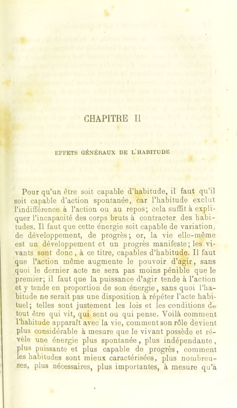 CHAPITRE II EFFETS GÉNÉRAUX DE L’HABITUDE Pour qu’un être soit capable d’habitude, il faut qu’il soit capable d’action spontanée, car l’habitude exclut l’indifférence à l’action ou au repos; cela suffit à expli- quer l’incapacité des corps bruts à contracter des habi- tudes. Il faut que cette énergie soit capable de variation, de développement, de progrès ; or, la vie elle-même est un développement et un progrès manifeste; les vi- vants sont donc , à ce titre, capables d’habitude. Il faut que l’action même augmente le pouvoir d’agir, sans quoi le dernier acte ne sera pas moins pénible que le premier; il faut que la puissance d’agir tende à l’action et y tende en proportion de son énergie, sans quoi l’ha- bitude ne serait pas une disposition à répéter l’acte habi- tuel; telles sont justement les lois et les conditions de tout être qui vit, qui sent ou qui pense. Voilà comment l’habitude apparaît avec la vie, comment son rôle devient plus considérable à mesure que le vivant possède et ré- vèle une énergie plus spontanée, plus indépendante, plus puissante et plus capable de progrès, comment les habitudes sont mieux caractérisées, plus nombreu- ses, plus nécessaires, plus importantes, à mesure qu’à