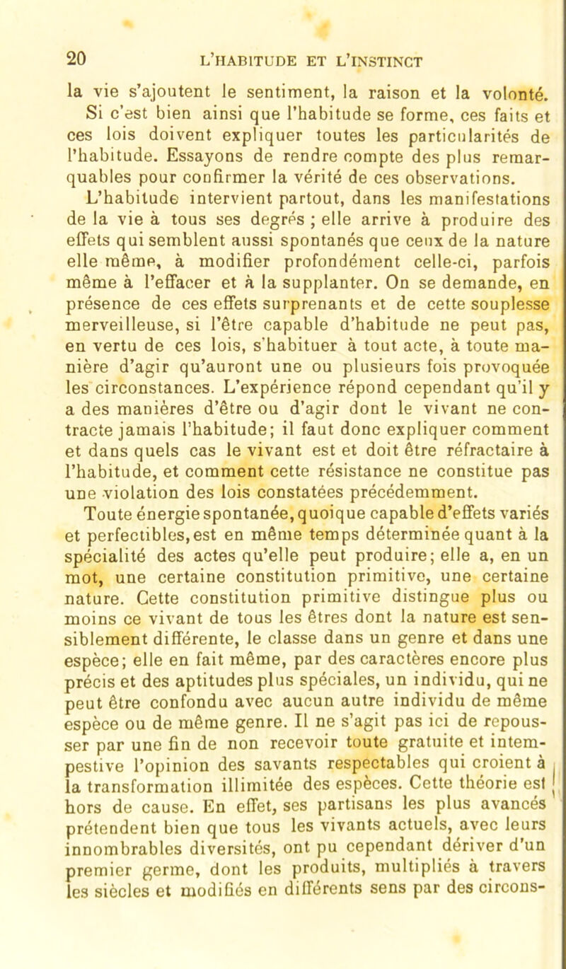 la vie s’ajoutent le sentiment, la raison et la volonté. Si c’est bien ainsi que l’habitude se forme, ces faits et ces lois doivent expliquer toutes les particularités de l’habitude. Essayons de rendre compte des plus remar- quables pour confirmer la vérité de ces observations. L’habitude intervient partout, dans les manifestations de la vie à tous ses degrés ; elle arrive à produire des effets qui semblent aussi spontanés que ceux de la nature elle même, à modifier profondément celle-ci, parfois même à l’effacer et à la supplanter. On se demande, en présence de ces effets surprenants et de cette souplesse merveilleuse, si l’être capable d’habitude ne peut pas, en vertu de ces lois, s'habituer à tout acte, à toute ma- nière d’agir qu’auront une ou plusieurs fois provoquée les circonstances. L’expérience répond cependant qu’il y a des manières d’être ou d’agir dont le vivant ne con- tracte jamais l’habitude; il faut donc expliquer comment et dans quels cas le vivant est et doit être réfractaire à l’habitude, et comment cette résistance ne constitue pas une violation des lois constatées précédemment. Toute énergie spontanée, quoique capable d’effets variés et perfectibles,est en même temps déterminée quant à la spécialité des actes qu’elle peut produire; elle a, en un mot, une certaine constitution primitive, une certaine nature. Cette constitution primitive distingue plus ou moins ce vivant de tous les êtres dont la nature est sen- siblement différente, le classe dans un genre et dans une espèce; elle en fait même, par des caractères encore plus précis et des aptitudes plus spéciales, un individu, qui ne peut être confondu avec aucun autre individu de même espèce ou de même genre. Il ne s’agit pas ici de repous- ser par une fin de non recevoir toute gratuite et intem- pestive l’opinion des savants respectables qui croient à la transformation illimitée des espèces. Cette théorie est J hors de cause. En effet, ses partisans les plus avancés prétendent bien que tous les vivants actuels, avec leurs innombrables diversités, ont pu cependant dériver d’un premier germe, dont les produits, multipliés à travers les siècles et modifiés en différents sens par des circons-