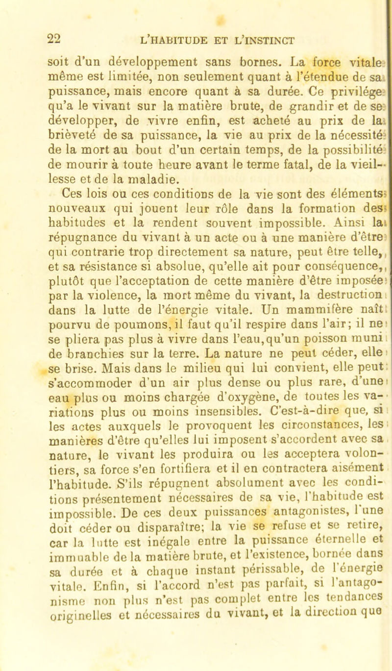 soit d’un développement sans bornes. La force vitale même est limitée, non seulement quant à l’étendue de sa puissance, mais encore quant à sa durée. Ce privilège qu’a le vivant sur la matière brute, de grandir et de se: développer, de vivre enfin, est acheté au prix de la. brièveté de sa puissance, la vie au prix de la nécessités de la mort au bout d’un certain temps, de la possibilité de mourir à toute heure avant le terme fatal, de la vieil- lesse et de la maladie. Ces lois ou ces conditions de la vie sont des éléments? nouveaux qui jouent leur rôle dans la formation des- habitudes et la rendent souvent impossible. Ainsi lai répugnance du vivant à un acte ou à une manière d’être qui contrarie trop directement sa nature, peut être telle, et sa résistance si absolue, qu’elle ait pour conséquence,, plutôt que l’acceptation de cette manière d’être imposée1 par la violence, la mort même du vivant, la destruction dans la lutte de l’énergie vitale. Un mammifère naîti pourvu de poumons, il faut qu’il respire dans l’air; il ne' se pliera pas plus à vivre dans l’eau,qu’un poisson muni: de branchies sur la terre. La nature ne peut céder, elle i se brise. Mais dans le milieu qui lui convient, elle peut s’accommoder d’un air plus dense ou plus rare, d’unet eau plus ou moins chargée d’oxygène, de toutes les va- riations plus ou moins insensibles. C’est-à-dire que, si les actes auxquels le provoquent les circonstances, les manières d’être qu’elles lui imposent s’accordent avec sa nature, le vivant les produira ou les acceptera volon- tiers, sa force s’en fortifiera et il en contractera aisément l’habitude. S’ils répugnent absolument avec les condi- tions présentement nécessaires de sa vie, l’habitude est impossible. De ces deux puissances antagonistes, 1 une doit céder ou disparaître; la vie se refuse et se retire, car la lutte est inégale entre la puissance eternelle et immuable de la matière brute, et 1 existence, bornée dans sa durée et à chaque instant périssable, de 1 énergie vitale. Enfin, si l’accord n’est pas parfait, si l’antago- nisme non plus n’est pas complet entre les tendances originelles et nécessaires du vivant, et la direction que