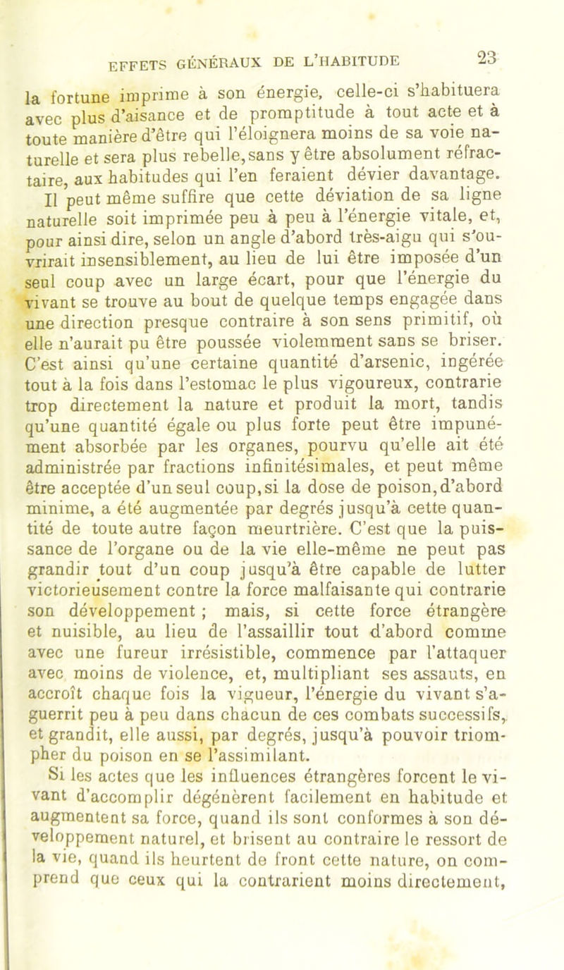 la fortune imprime à son énergie, celle-ci s’habituera avec plus d’aisance et de promptitude à tout acte et à toute manière d’être qui l’éloignera moins de sa voie na- turelle et sera plus rebelle,sans y être absolument réfrac- taire, aux habitudes qui l’en feraient dévier davantage. Il peut même suffire que cette déviation de sa ligne naturelle soit imprimée peu à peu à l’énergie vitale, et, pour ainsi dire, selon un angle d’abord très-aigu qui s'ou- vrirait insensiblement, au lieu de lui être imposée d’un seul coup avec un large écart, pour que l’énergie du vivant se trouve au bout de quelque temps engagée dans une direction presque contraire à son sens primitif, où elle n’aurait pu être poussée violemment sans se briser. C’est ainsi qu’une certaine quantité d’arsenic, ingérée tout à la fois dans l’estomac le plus vigoureux, contrarie trop directement la nature et produit la mort, tandis qu’une quantité égale ou plus forte peut être impuné- ment absorbée par les organes, pourvu quelle ait été administrée par fractions infinitésimales, et peut même être acceptée d’un seul coup, si la dose de poison, d’abord minime, a été augmentée par degrés jusqu’à cette quan- tité de toute autre façon meurtrière. C’est que la puis- sance de l’organe ou de la vie elle-même ne peut pas grandir tout d’un coup jusqu’à être capable de lutter victorieusement contre la force malfaisante qui contrarie son développement ; mais, si cette force étrangère et nuisible, au lieu de l’assaillir tout d’abord comme avec une fureur irrésistible, commence par l’attaquer avec moins de violence, et, multipliant ses assauts, en accroît chaque fois la vigueur, l’énergie du vivant s’a- guerrit peu à peu dans chacun de ces combats successifs, et grandit, elle aussi, par degrés, jusqu’à pouvoir triom- pher du poison en se l’assimilant. Si les actes que les influences étrangères forcent le vi- vant d’accomplir dégénèrent facilement en habitude et augmentent sa force, quand ils sont conformes à son dé- veloppement naturel, et brisent au contraire le ressort de la vie, quand ils heurtent de front cette nature, on com- prend que ceux qui la contrarient moins directement,