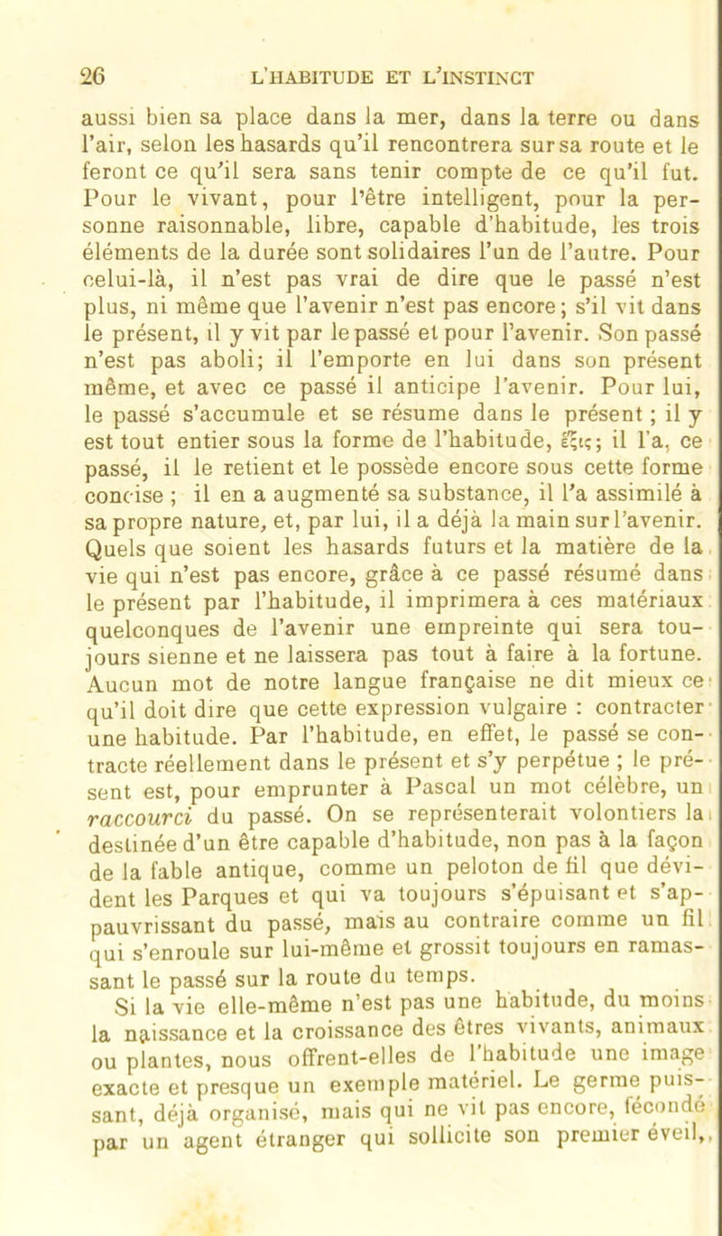 aussi bien sa place dans la mer, dans la terre ou dans l’air, selon les hasards qu’il rencontrera sur sa route et le feront ce qu’il sera sans tenir compte de ce qu’il fut. Pour le vivant, pour l’être intelligent, pour la per- sonne raisonnable, libre, capable d’habitude, les trois éléments de la durée sont solidaires l’un de l’autre. Pour celui-là, il n’est pas vrai de dire que le passé n’est plus, ni même que l’avenir n’est pas encore; s’il vit dans le présent, il y vit par le passé et pour l’avenir. Son passé n’est pas aboli; il l’emporte en lui dans son présent même, et avec ce passé il anticipe l’avenir. Pour lui, le passé s’accumule et se résume dans le présent ; il y est tout entier sous la forme de l’habitude, â;tç; il l’a, ce passé, il le retient et le possède encore sous cette forme concise ; il en a augmenté sa substance, il l'a assimilé à sa propre nature, et, par lui, il a déjà la main sur l’avenir. Quels que soient les hasards futurs et la matière de la vie qui n’est pas encore, grâce à ce passé résumé dans le présent par l’habitude, il imprimera à ces matériaux quelconques de l’avenir une empreinte qui sera tou- jours sienne et ne laissera pas tout à faire à la fortune. Aucun mot de notre langue française ne dit mieux ce' qu’il doit dire que cette expression vulgaire : contracter une habitude. Par l’habitude, en effet, le passé se con- tracte réellement dans le présent et s’y perpétue ; le pré- sent est, pour emprunter à Pascal un mot célèbre, un raccourci du passé. On se représenterait volontiers la i destinée d’un être capable d’habitude, non pas à la façon de la fable antique, comme un peloton de fil que dévi- dent les Parques et qui va toujours s’épuisant et s’ap- pauvrissant du passé, mais au contraire comme un fil qui s’enroule sur lui-même et grossit toujours en ramas- sant le passé sur la route du temps. Si la vie elle-même n’est pas une habitude, du moins la naissance et la croissance des etres vivants, animaux ou plantes, nous offrent-elles de 1 habitude une image exacte et presque un exemple matériel. Le germe puis- sant, déjà organisé, mais qui ne vit pas encore, féconde par un agent étranger qui sollicite son premier éveil,,