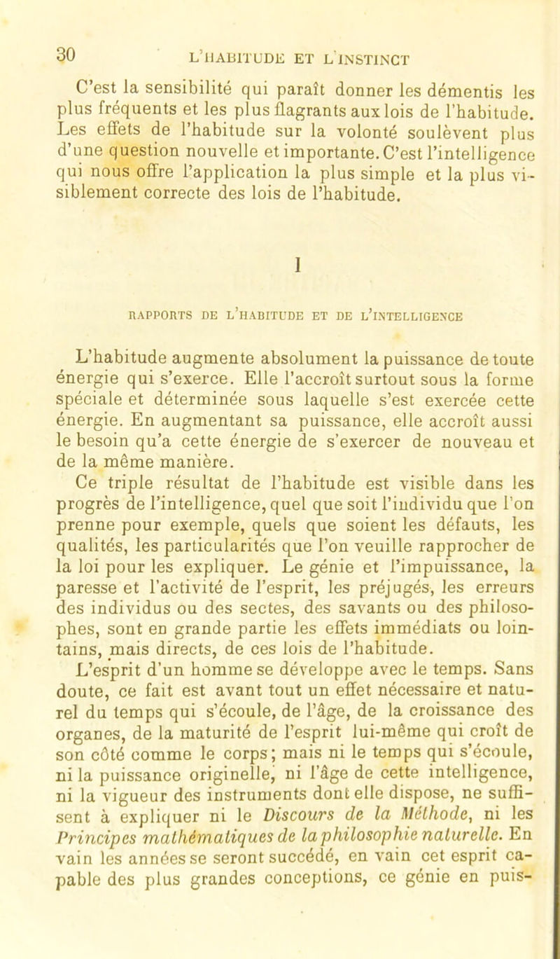 C’est la sensibilité qui paraît donner les démentis les plus fréquents et les plus flagrants aux lois de l’habitude. Les effets de l’habitude sur la volonté soulèvent plus d’une question nouvelle et importante. C’est l’intelligence qui nous offre l’application la plus simple et la plus vi- siblement correcte des lois de l’habitude. 1 RAPPORTS DE l’hABITÜDE ET DE L’INTELLIGENCE L’habitude augmente absolument la puissance de toute énergie qui s’exerce. Elle l’accroît surtout sous la forme spéciale et déterminée sous laquelle s’est exercée cette énergie. En augmentant sa puissance, elle accroît aussi le besoin qu’a cette énergie de s’exercer de nouveau et de la même manière. Ce triple résultat de l’habitude est visible dans les progrès de l’intelligence, quel que soit l’individu que l’on prenne pour exemple, quels que soient les défauts, les qualités, les particularités que l’on veuille rapprocher de la loi pour les expliquer. Le génie et l’impuissance, la paresse et l’activité de l’esprit, les préjugés, les erreurs des individus ou des sectes, des savants ou des philoso- phes, sont eD grande partie les effets immédiats ou loin- tains, mais directs, de ces lois de l’habitude. L’esprit d’un homme se développe avec le temps. Sans doute, ce fait est avant tout un effet nécessaire et natu- rel du temps qui s’écoule, de l’âge, de la croissance des organes, de la maturité de l’esprit lui-même qui croît de son côté comme le corps; mais ni le temps qui s’écoule, ni la puissance originelle, ni l’âge de cette intelligence, ni la vigueur des instruments dont elle dispose, ne suffi- sent à expliquer ni le Discours de la Méthode, ni les Principes mathématiques de la philosophie naturelle. En vain les années se seront succédé, en vain cet esprit ca- pable des plus grandes conceptions, ce génie en puis-