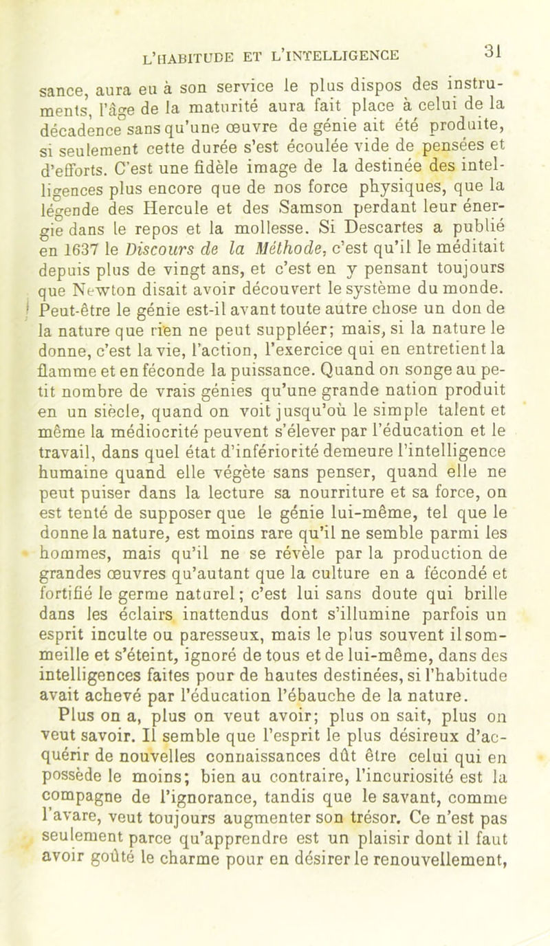 sance, aura eu à son service le plus dispos des instru- ments, l’à°-e de la maturité aura fait place à celui de la décadènce°sans qu’une œuvre de génie ait été produite, si seulement cette durée s’est écoulée vide de pensées et d’efforts. C’est une fidèle image de la destinée des intel- ligences plus encore que de nos force physiques, que la légende des Hercule et des Samson perdant leur éner- gie dans le repos et la mollesse. Si Descartes a publié en 1637 le Discours de la Méthode, c’est qu’il le méditait depuis plus de vingt ans, et c’est en y pensant toujours que Newton disait avoir découvert le système du monde. Peut-être le génie est-il avant toute autre chose un don de la nature que rien ne peut suppléer; mais, si la nature le donne, c’est la vie, l’action, l’exercice qui en entretient la flamme et en féconde la puissance. Quand on songe au pe- tit nombre de vrais génies qu’une grande nation produit en un siècle, quand on voit jusqu’où le simple talent et même la médiocrité peuvent s’élever par l’éducation et le travail, dans quel état d’infériorité demeure l’intelligence humaine quand elle végète sans penser, quand elle ne peut puiser dans la lecture sa nourriture et sa force, on est tenté de supposer que le génie lui-même, tel que le donne la nature, est moins rare qu’il ne semble parmi les hommes, mais qu’il ne se révèle par la production de grandes œuvres qu’autant que la culture en a fécondé et fortifié le germe naturel; c’est lui sans doute qui brille dans les éclairs inattendus dont s’illumine parfois un esprit inculte ou paresseux, mais le plus souvent il som- meille et s’éteint, ignoré de tous et de lui-même, dans des intelligences faites pour de hautes destinées, si l’habitude avait achevé par l’éducation l’ébauche de la nature. Plus on a, plus on veut avoir; plus on sait, plus on veut savoir. Il semble que l’esprit le plus désireux d’ac- quérir de nouvelles connaissances dût être celui qui en possède le moins; bien au contraire, l’incuriosité est la compagne de l’ignorance, tandis que le savant, comme l’avare, veut toujours augmenter son trésor. Ce n’est pas seulement parce qu’apprendre est un plaisir dont il faut avoir goûté le charme pour en désirer le renouvellement,