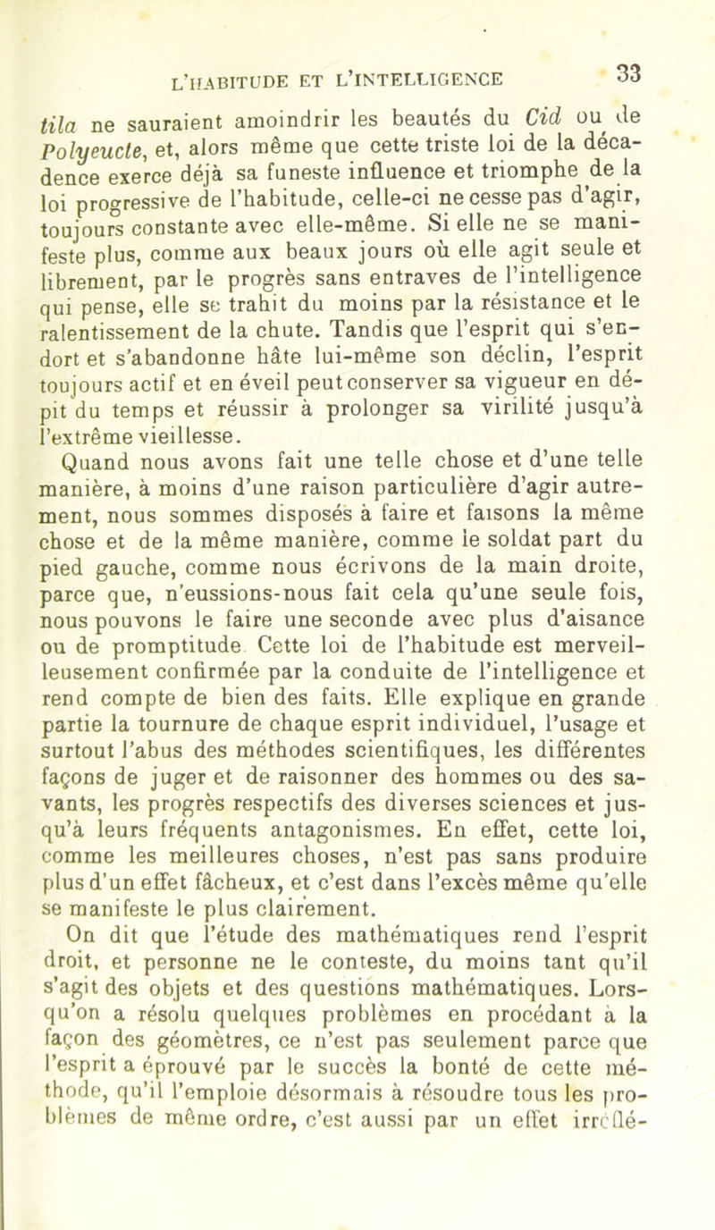 tila ne sauraient amoindrir les beautés du Cid ou de Polyeucte, et, alors même que cette triste loi de la déca- dence exerce déjà sa funeste influence et triomphe de la loi progressive de 1 habitude, celle—ci ne cesse pas d agir, toujours constante avec elle-même. Si elle ne se mani- feste plus, comme aux beaux jours où elle agit seule et librement, par le progrès sans entraves de l’intelligence qui pense, elle se trahit du moins par la résistance et le ralentissement de la chute. Tandis que l’esprit qui s’en- dort et s’abandonne hâte lui-même son déclin, l’esprit toujours actif et en éveil peutconserver sa vigueur en dé- pit du temps et réussir à prolonger sa virilité jusqu’à l’extrême vieillesse. Quand nous avons fait une telle chose et d’une telle manière, à moins d’une raison particulière d’agir autre- ment, nous sommes disposés à faire et faisons la même chose et de la même manière, comme le soldat part du pied gauche, comme nous écrivons de la main droite, parce que, n’eussions-nous fait cela qu’une seule fois, nous pouvons le faire une seconde avec plus d’aisance ou de promptitude Cette loi de l’habitude est merveil- leusement confirmée par la conduite de l’intelligence et rend compte de bien des faits. Elle explique en grande partie la tournure de chaque esprit individuel, l’usage et surtout l’abus des méthodes scientifiques, les différentes façons de juger et de raisonner des hommes ou des sa- vants, les progrès respectifs des diverses sciences et jus- qu’à leurs fréquents antagonismes. En effet, cette loi, comme les meilleures choses, n’est pas sans produire plus d’un effet fâcheux, et c’est dans l’excès même qu’elle se manifeste le plus clairement. On dit que l’étude des mathématiques rend l’esprit droit, et personne ne le conteste, du moins tant qu’il s’agit des objets et des questions mathématiques. Lors- qu’on a résolu quelques problèmes en procédant a la façon des géomètres, ce n’est pas seulement parce que l’esprit a éprouvé par le succès la bonté de cette mé- thode, qu’il l’emploie désormais à résoudre tous les pro- blèmes de même ordre, c’est aussi par un effet irrcüé-