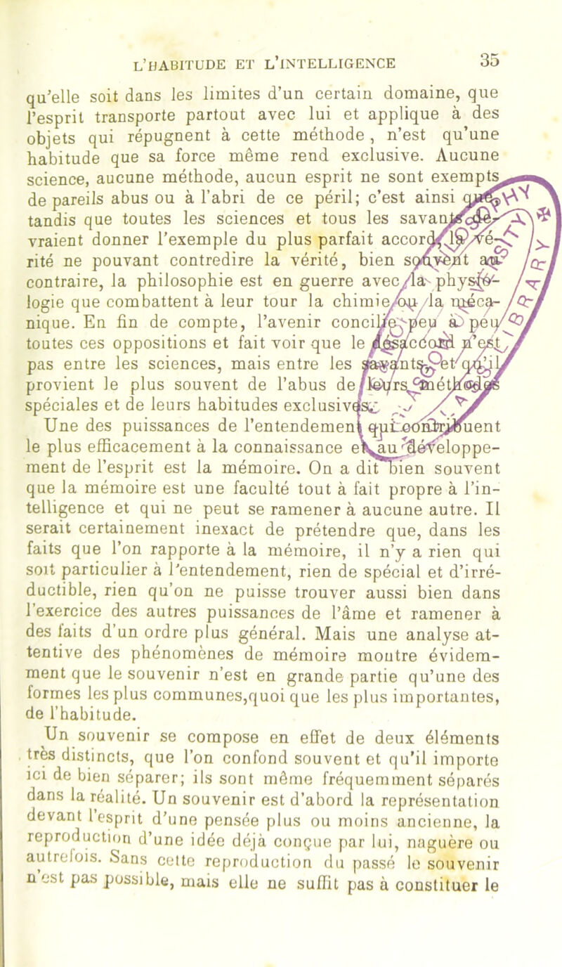 qu’elle soit dans les limites d’un certain domaine, que l’esprit transporte partout avec lui et applique à des objets qui répugnent à cette méthode, n’est qu’une habitude que sa force même rend exclusive. Aucune science, aucune méthode, aucun esprit ne sont exempts de pareils abus ou à l’abri de ce péril; c’est ainsi tandis que toutes les sciences et tous les savatr vraient donner l’exemple du plus parfait accor ' rité ne pouvant contredire la vérité, bien s contraire, la philosophie est en guerre avec/ logie que combattent à leur tour la chimie/op la préca- nique. En fin de compte, l’avenir concifi^peu a> pe toutes ces oppositions et fait voir que le /^afcdoBi p’ pas entre les sciences, mais entre les sta^ant^er^- provient le plus souvent de l’abus de jMjrs^pnéÜ spéciales et de leurs habitudes exclusives^ r J Xj'j Une des puissances de l’entendemen^ qpi^ooiû>ij«uent le plus efficacement à la connaissance eyau ffiéfeloppe- ment de l’esprit est la mémoire. On a dit tien souvent que la mémoire est une faculté tout à fait propre à l’in- telligence et qui ne peut se ramener à aucune autre. Il serait certainement inexact de prétendre que, dans les faits que l’on rapporte à la mémoire, il n’y a rien qui soit particulier à l’entendement, rien de spécial et d’irré- ductible, rien qu’on ne puisse trouver aussi bien dans l’exercice des autres puissances de l’âme et ramener à des laits d’un ordre plus général. Mais une analyse at- tentive des phénomènes de mémoire montre évidem- ment que le souvenir n’est en grande partie qu’une des formes les plus communes,quoi que les plus importantes, de l’habitude. Un souvenir se compose en effet de deux éléments très distincts, que l’on confond souvent et qu’il importe ici de bien séparer; ils sont même fréquemment séparés dans la réalité. Un souvenir est d’abord la représentation devant 1 esprit d’une pensée plus ou moins ancienne, la reproduction d’une idée déjà conçue par lui, naguère ou autrelois. Sans cette reproduction du passé le souvenir n est pas possible, mais elle ne suffit pas à constituer le ? w ctl Cbi