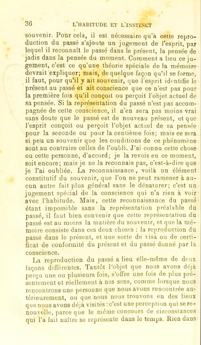 souvenir. Pour cela, il est nécessaire qu’à cette repro- duction du passé s’ajoute un jugement de l’esprit, par lequel il reconnaît le passé dans le présent, la pensée de jadis dans la pensée du moment. Comment a lieu ce ju- gement, c’est ce qu’une théorie spéciale de la mémoire devrait'expliquer; mais, de quelque façon qu’il se forme, il faut, pour qu’il y ait souvenir, que l’esprit identifie le présent au passé et ait conscience que ce n’est pas pour la première fois qu’il conçoit ou perçoit l’objet actuel de sa pensée. Si la représentation du passé n’est pas accom- pagnée de cette conscience, il n’en sera pas moins vrai sans doute que le passé est de nouveau présent, et que l’esprit conçoit ou perçoit l’objet actuel de sa pensée pour la seconde ou pour la centième fois; mais ce sera j si peu un souvenir que les conditions de ce phénomène sont au contraire celles de l’oubli. J'ai connu cette chose ou cette personne, d’accord; je la revois en ce moment, soit encore; mais je ne la reconnais pas, c’est-à-dire que je l’ai oubliée. La reconnaissance, voilà un élément constitutif du souvenir, que l’on ne peut ramener à au- cun autre fait plus général sans le dénaturer; c’est un jugement spécial de la conscience qui n’a rien à voir avec l’habitude. Mais, cette reconnaissance du passé' étant impossible sans la représentation préalable du passé, il faut bien convenir que cette représentation du passé est au moins la matière du souvenir, et que la mé- moire consiste dans ces deux choses : la reproduction du passé dans le présent, et une sorte de visa ou de certi- ficat de conformité du présent et du passé dunné par la conscience. La reproduction du passé a lieu elle-même de deux façons différentes. Tantôt l'objet que nous avons déjà perçu une ou plusieurs fois, s’offre une fois de plus pré- sentement et réellement à nos sens, comme lorsque nous rencontrons une personne que nous avons rencontrée an- térieurement, ou que nous nous trouvons en des lieux que nous avons déjà visités : c’est une perception q ui se re- nouvelle, parce que le même concours de circonstances qui l’a fait naître se représente dans le temps. Rien dans