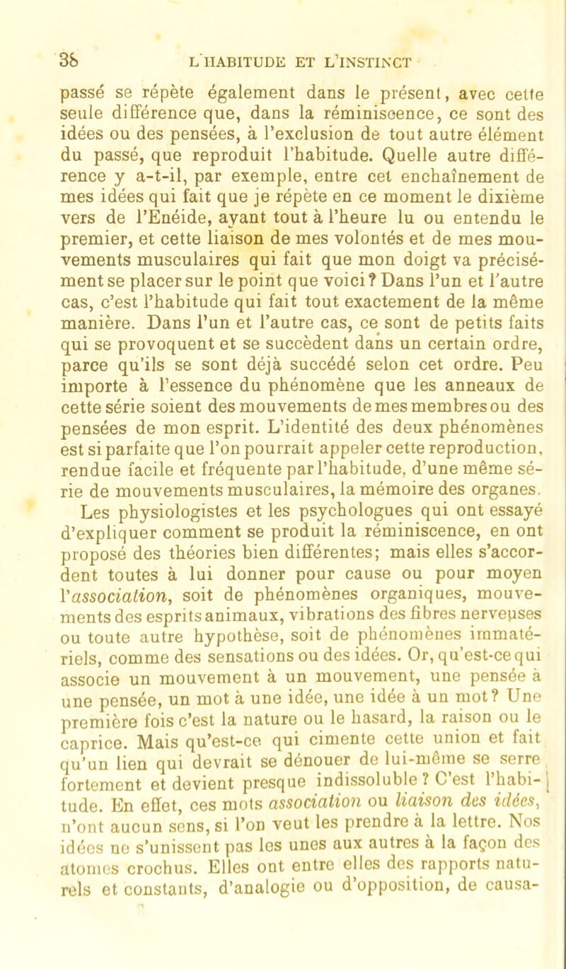 passé se répète également dans le présent, avec celte seule différence que, dans la réminiscence, ce sont des idées ou des pensées, à l’exclusion de tout autre élément du passé, que reproduit l’habitude. Quelle autre diffé- rence y a-t-il, par exemple, entre cet enchaînement de mes idées qui fait que je répète en ce moment le dixième vers de l’Enéide, ayant tout à l’heure lu ou entendu le premier, et cette liaison de mes volontés et de mes mou- vements musculaires qui fait que mon doigt va précisé- ment se placer sur le point que voici ? Dans l’un et l’autre cas, c’est l’habitude qui fait tout exactement de la même manière. Dans l’un et l’autre cas, ce sont de petits faits qui se provoquent et se succèdent dans un certain ordre, parce qu’ils se sont déjà succédé selon cet ordre. Peu importe à l’essence du phénomène que les anneaux de cette série soient des mouvements de mes membres ou des pensées de mon esprit. L’identité des deux phénomènes est si parfaite que l’on pourrait appeler cette reproduction, rendue facile et fréquente par l’habitude, d’une même sé- rie de mouvements musculaires, la mémoire des organes. Les physiologistes et les psychologues qui ont essayé d’expliquer comment se produit la réminiscence, en ont proposé des théories bien différentes; mais elles s’accor- dent toutes à lui donner pour cause ou pour moyen l'association, soit de phénomènes organiques, mouve- ments des esprits animaux, vibrations des fibres nervepses ou toute autre hypothèse, soit de phénomènes immaté- riels, comme des sensations ou des idées. Or, qu’est-ce qui associe un mouvement à un mouvement, une pensee à une pensée, un mot à une idée, une idée à un mot? Une première fois c’est la nature ou le hasard, la raison ou le caprice. Mais qu’est-ce qui cimente cette union et fait qu’un lien qui devrait se dénouer de lui-même se serre fortement et devient presque indissoluble ? C est 1 habi- j tude. En effet, ces mots association ou liaison des idées, n’ont aucun sens, si l’on veut les prendre à la lettre. Nos idées ne s’unissent pas les unes aux autres à la façon des atomes crochus. Elles ont entre elles des rapports natu- rels et constants, d’analogie ou d opposition, de causa-