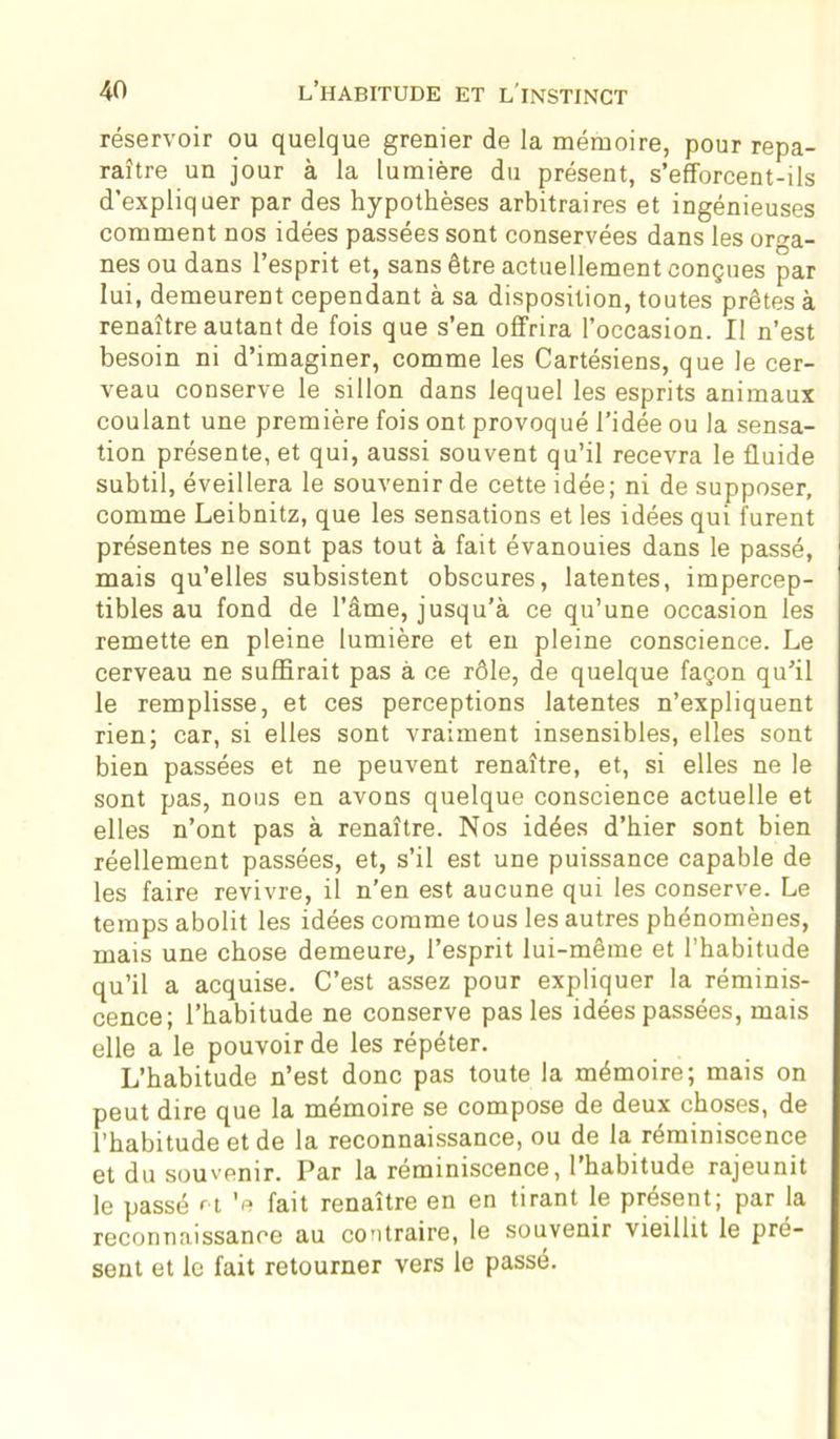 réservoir ou quelque grenier de la mémoire, pour repa- raître un jour à la lumière du présent, s’efforcent-ils d’expliquer par des hypothèses arbitraires et ingénieuses comment nos idées passées sont conservées dans les orga- nes ou dans l’esprit et, sans être actuellement conçues par lui, demeurent cependant à sa disposition, toutes prêtes à renaître autant de fois que s’en offrira l’occasion. Il n’est besoin ni d’imaginer, comme les Cartésiens, que le cer- veau conserve le sillon dans lequel les esprits animaux coulant une première fois ont provoqué l’idée ou la sensa- tion présente, et qui, aussi souvent qu’il recevra le fluide subtil, éveillera le souvenir de cette idée; ni de supposer, comme Leibnitz, que les sensations et les idées qui furent présentes ne sont pas tout à fait évanouies dans le passé, mais qu’elles subsistent obscures, latentes, impercep- tibles au fond de l’âme, jusqu’à ce qu’une occasion les remette en pleine lumière et en pleine conscience. Le cerveau ne suffirait pas à ce rôle, de quelque façon qu’il le remplisse, et ces perceptions latentes n’expliquent rien; car, si elles sont vraiment insensibles, elles sont bien passées et ne peuvent renaître, et, si elles ne le sont pas, nous en avons quelque conscience actuelle et elles n’ont pas à renaître. Nos idées d’hier sont bien réellement passées, et, s’il est une puissance capable de les faire revivre, il n’en est aucune qui les conserve. Le temps abolit les idées comme tous les autres phénomènes, mais une chose demeure, l’esprit lui-même et l’habitude qu’il a acquise. C’est assez pour expliquer la réminis- cence; l’habitude ne conserve pas les idées passées, mais elle a le pouvoir de les répéter. L’habitude n’est donc pas toute la mémoire; mais on peut dire que la mémoire se compose de deux choses, de l’habitude et de la reconnaissance, ou de la réminiscence et du souvenir. Par la réminiscence, 1 habitude rajeunit le passé et ’e fait renaître en en tirant le présent; par la reconnaissance au contraire, le souvenir vieillit le pré- sent et le fait retourner vers le passé.