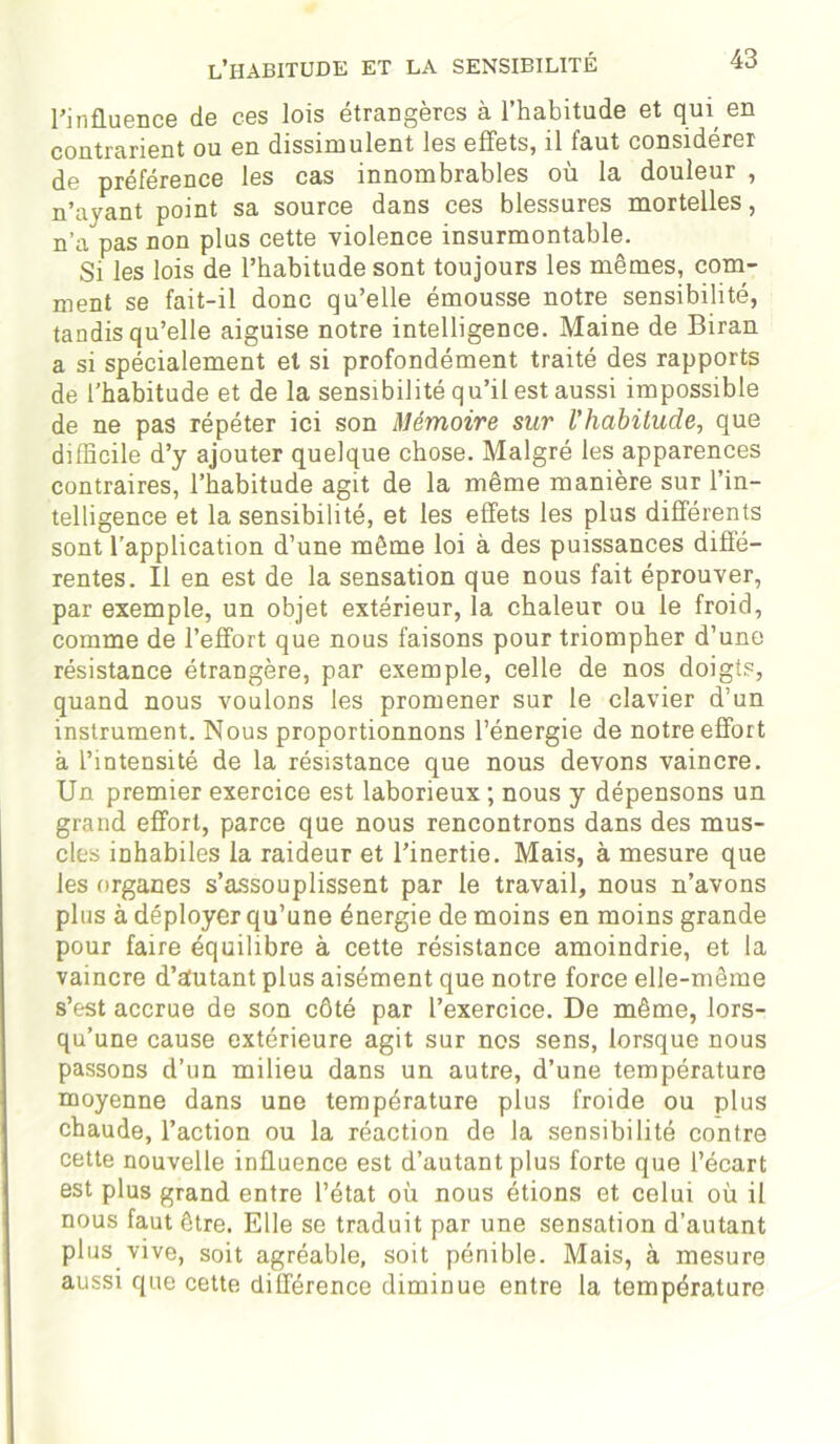 l’influence de ces lois étrangères à l’habitude et qui en contrarient ou en dissimulent les effets, il faut considérer de préférence les cas innombrables où la douleur , n’ayant point sa source dans ces blessures mortelles, n’a pas non plus cette violence insurmontable. Si les lois de l’habitude sont toujours les mêmes, com- ment se fait-il donc qu’elle émousse notre sensibilité, tandis qu’elle aiguise notre intelligence. Maine de Biran a si spécialement et si profondément traité des rapports de l’habitude et de la sensibilité qu’il est aussi impossible de ne pas répéter ici son Mémoire sur l'habitude, que difficile d’y ajouter quelque chose. Malgré les apparences contraires, l’habitude agit de la même manière sur l’in- telligence et la sensibilité, et les effets les plus différents sont l’application d’une môme loi à des puissances diffé- rentes. Il en est de la sensation que nous fait éprouver, par exemple, un objet extérieur, la chaleur ou le froid, comme de l’effort que nous faisons pour triompher d’une résistance étrangère, par exemple, celle de nos doigts, quand nous voulons les promener sur le clavier d’un instrument. Nous proportionnons l’énergie de notre effort à l’intensité de la résistance que nous devons vaincre. Un premier exercice est laborieux ; nous y dépensons un grand effort, parce que nous rencontrons dans des mus- cles inhabiles la raideur et l’inertie. Mais, à mesure que les organes s’assouplissent par le travail, nous n’avons plus à déployer qu’une énergie de moins en moins grande pour faire équilibre à cette résistance amoindrie, et la vaincre d’autant plus aisément que notre force elle-même s’est accrue de son côté par l’exercice. De même, lors- qu’une cause extérieure agit sur nos sens, lorsque nous passons d’un milieu dans un autre, d’une température moyenne dans une température plus froide ou plus chaude, l’action ou la réaction de la sensibilité contre cette nouvelle influence est d’autant plus forte que l’écart est plus grand entre l’état où nous étions et celui où il nous faut être. Elle se traduit par une sensation d’autant plus vive, soit agréable, soit pénible. Mais, à mesure aussi que cette différence diminue entre la température