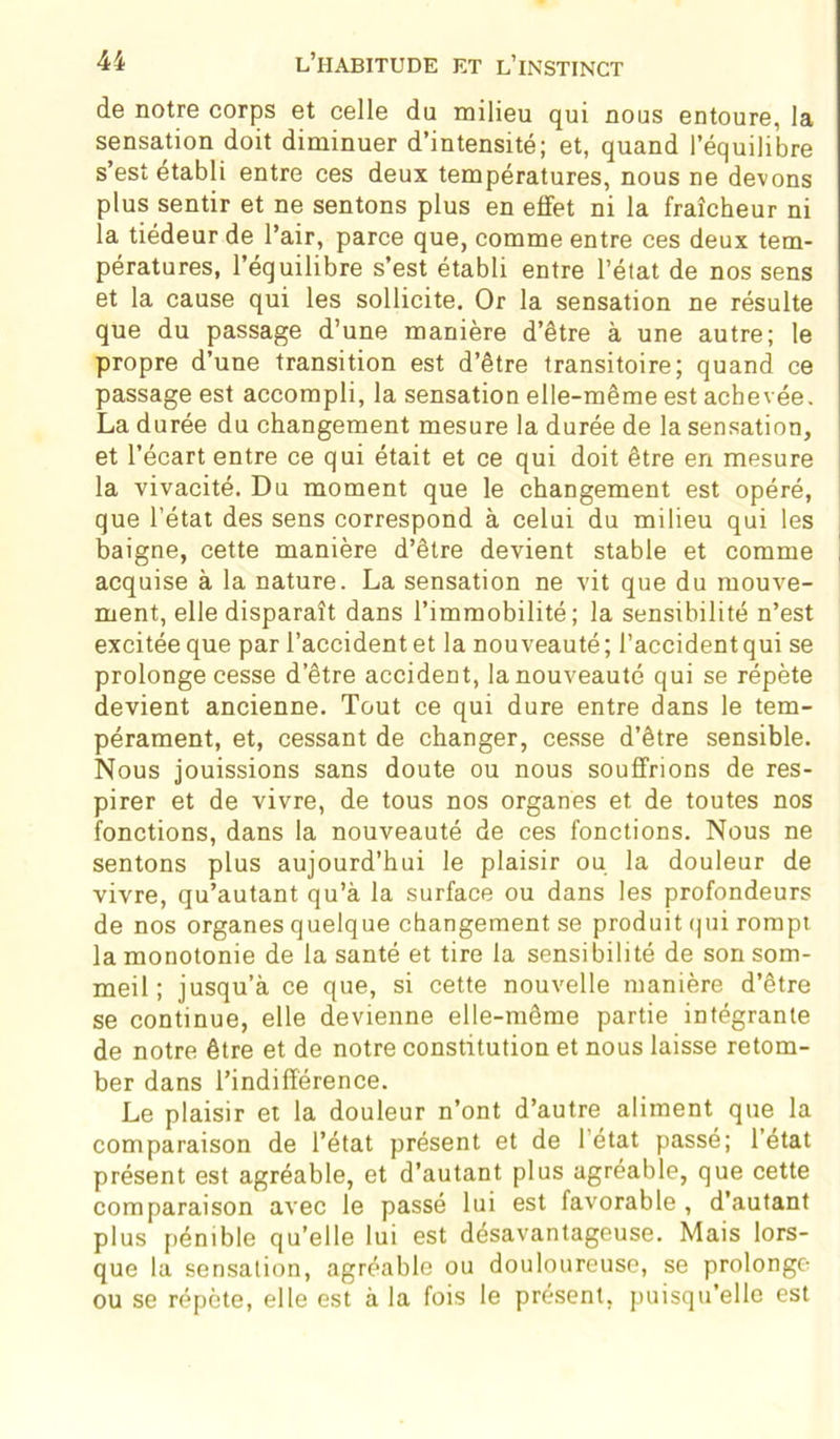 de notre corps et celle du milieu qui nous entoure, la sensation doit diminuer d’intensité; et, quand l’équilibre s’est établi entre ces deux températures, nous ne devons plus sentir et ne sentons plus en effet ni la fraîcheur ni la tiédeur de l’air, parce que, comme entre ces deux tem- pératures, l’équilibre s’est établi entre l’état de nos sens et la cause qui les sollicite. Or la sensation ne résulte que du passage d’une manière d’être à une autre; le propre d’une transition est d’être transitoire; quand ce passage est accompli, la sensation elle-même est achevée. La durée du changement mesure la durée de la sensation, et l’écart entre ce qui était et ce qui doit être en mesure la vivacité. Du moment que le changement est opéré, que l’état des sens correspond à celui du milieu qui les baigne, cette manière d’être devient stable et comme i acquise à la nature. La sensation ne vit que du mouve- ment, elle disparaît dans l’immobilité; la sensibilité n’est excitée que par l’accident et la nouveauté ; l’accident qui se prolonge cesse d’être accident, la nouveauté qui se répète devient ancienne. Tout ce qui dure entre dans le tem- pérament, et, cessant de changer, cesse d’être sensible. Nous jouissions sans doute ou nous souffrions de res- pirer et de vivre, de tous nos organes et de toutes nos fonctions, dans la nouveauté de ces fonctions. Nous ne sentons plus aujourd’hui le plaisir ou la douleur de vivre, qu’autant qu’à la surface ou dans les profondeurs de nos organes quelque changement se produit qui rompt la monotonie de la santé et tire la sensibilité de son som- meil ; jusqu’à ce que, si cette nouvelle manière d’être se continue, elle devienne elle-même partie intégrante de notre être et de notre constitution et nous laisse retom- ber dans l’indifférence. Le plaisir et la douleur n’ont d’autre aliment que la comparaison de l’état présent et de l’état passé; l’état présent est agréable, et d’autant plus agréable, que cette comparaison avec le passé lui est favorable , d’autant plus pénible qu’elle lui est désavantageuse. Mais lors- que la sensation, agréable ou douloureuse, se prolonge ou se répète, elle est à la fois le présent, puisqu’elle est