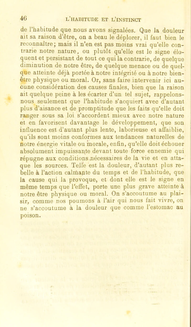 de l’habitude que nous avons signalées. Que la douleur ait sa raison d’être, on a beau le déplorer, il faut bien le reconnaître; mais il n’en est pas moins vrai qu’elle con- trarie notre nature, ou plutôt qu’elle est le signe élo- quent et persistant de tout ce qui la contrarie, de quelque diminution de notre être, de quelque menace ou de quel- que atteinte déjà portée à notre intégrité ou à notre bien- être physique ou moral. Or, sans faire intervenir ici au- cune considération des causes finales, bien que la raison ait quelque peine à les écarter d’un tel sujet, rappelons- nous seulement que l’habitude s’acquiert avec d’autant plus d’aisance et de promptitude que les faits qu’elle doit ranger sous sa loi s’accordent mieux avec notre nature et en favorisent davantage le développement, que son influence est d’autant plus lente, laborieuse et affaiblie, qu’ils sont moins conformes aux tendances naturelles de notre énergie vitale ou morale, enfin, qu’elle doit échouer absolument impuissante devant toute force ennemie qui répugne aux conditions nécessaires de la vie et en atta- que les sources. Telle est la douleur, d’autant plus re- belle à l’action calrûante du temps et de l’habitude, que la cause qui la provoque, et dont elle est le signe en même temps que l’effet, porte une plus grave atteinte à notre être physique ou moral. On s’accoutume au plai- sir, comme nos poumons à l’air qui nous fait vivre, on ne s’accoutume à la douleur que comme l’estomac au poison.