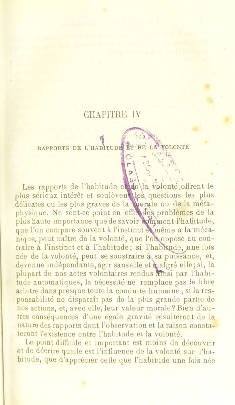 CHAPITRE IV RAPPORTS DE L 1 ’habi af TUD0I Ê'i BE LA'5 VOLONTE o - r\ 'l \ >\ \ 0-> \ \ , * \ \ ' Les rapports de l’habitude emd»s\la volonté, offrent le plus sérieux intérêt et soulèven«Less questions les plus délicates ou les plus graves de la werale ou de la méta- moblèmes de la paent l’habitude, tjnême à la méca- mppose au con- ide^une fois physique. Ne sont-ce point en eff^ plus haute importance que de savoir’ que l’on compare souvent à l’instinct < nique, peut naître de la volonté, que l’c traire à l’instinct et à l’habitude; si l’I née de la volonté, peut se soustraire à;sa puissance, et, devenue indépendante, agir sans elle et fcialgré elle; si, la plupart de nos actes volontaires rendus atîisi par l’habi- tude automatiques, la nécessité ne remplace pas le libre arbitre dans presque toute la conduite humaine ; si la res- ponsabilité ne disparaît pas de la plus grande partie de nos actions, et, avec elle, leur valeur morale? Bien d’au- tres conséquences d’une égale gravité résulteront de la nature des rapports dont l’observation et la raison consta- teront l’existence entre l’habitude et la volonté. Le point difficile et important est moins de découvrir et de décrire quelle est l’influence de la volonté sur l’ha- bitude, que d’apprécier celle que l’habitude une fois née