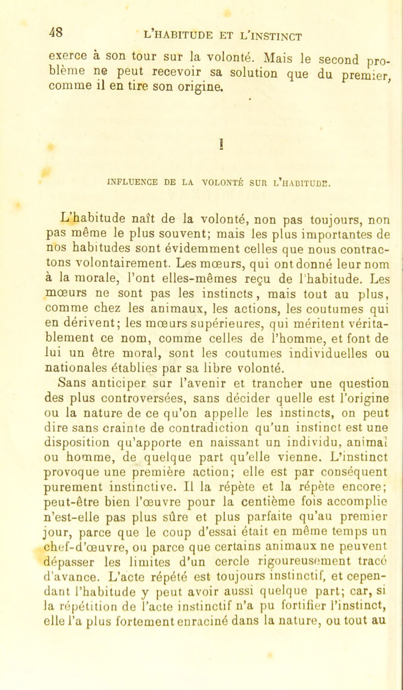 exerce à son tour sur la volonté. Mais le second pro- blème ne peut recevoir sa solution que du premier comme il en tire son origine. 1 INFLUENCE DE LA VOLONTÉ SUR L’HABITUDE. L’habitude naît de la volonté, non pas toujours, non pas même le plus souvent; mais les plus importantes de nos habitudes sont évidemment celles que nous contrac- tons volontairement. Les mœurs, qui ont donné leur nom \ à la morale, l’ont elles-mêmes reçu de l’habitude. Les mœurs ne sont pas les instincts, mais tout au plus, comme chez les animaux, les actions, les coutumes qui en dérivent; les mœurs supérieures, qui méritent vérita- blement ce nom, comme celles de l’homme, et font de lui un être moral, sont les coutumes individuelles ou nationales établies par sa libre volonté. Sans anticiper sur l’avenir et trancher une question des plus controversées, sans décider quelle est l’origine ou la nature de ce qu’on appelle les instincts, on peut dire sans crainte de contradiction qu’un instinct est une disposition qu’apporte en naissant un individu, animai ou homme, de quelque part qu’elle vienne. L’instinct provoque une première action; elle est par conséquent purement instinctive. Il la répète et la répète encore; peut-être bien l’œuvre pour la centième fois accomplie n’est-elle pas plus sûre et plus parfaite qu’au premier jour, parce que le coup d’essai était en même temps un chef-d’œuvre, ou parce que certains animaux ne peuvent dépasser les limites d’un cercle rigoureusement tracé d’avance. L’acte répété est toujours instinctif, et cepen- dant l’habitude y peut avoir aussi quelque part; car, si la répétition de l’acte instinctif n’a pu fortifier l’instinct, elle l’a plus fortement enraciné dans la nature, ou tout au