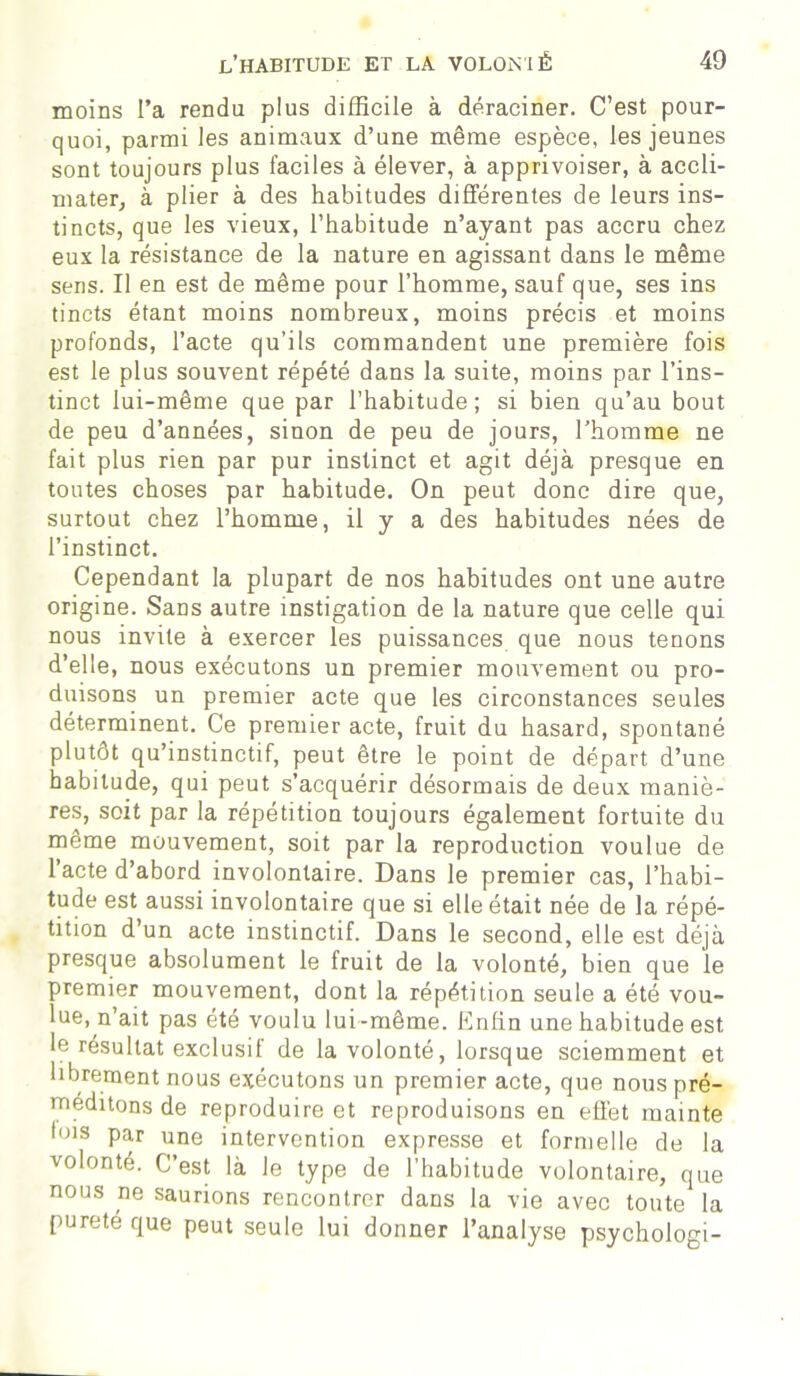 moins l’a rendu plus difficile à déraciner. C’est pour- quoi, parmi les animaux d’une même espèce, les jeunes sont toujours plus faciles à élever, à apprivoiser, à accli- mater, à plier à des habitudes différentes de leurs ins- tincts, que les vieux, l’habitude n’ayant pas accru chez eux la résistance de la nature en agissant dans le même sens. Il en est de même pour l’homme, sauf que, ses ins tincts étant moins nombreux, moins précis et moins profonds, l’acte qu’ils commandent une première fois est le plus souvent répété dans la suite, moins par l’ins- tinct lui-même que par l’habitude; si bien qu’au bout de peu d’années, sinon de peu de jours, l’homme ne fait plus rien par pur instinct et agit déjà presque en toutes choses par habitude. On peut donc dire que, surtout chez l’homme, il y a des habitudes nées de l’instinct. Cependant la plupart de nos habitudes ont une autre origine. Sans autre instigation de la nature que celle qui nous invite à exercer les puissances que nous tenons d’elle, nous exécutons un premier mouvement ou pro- duisons un premier acte que les circonstances seules déterminent. Ce premier acte, fruit du hasard, spontané plutôt qu’instinctif, peut être le point de départ d’une habitude, qui peut s’acquérir désormais de deux maniè- res, soit par la répétition toujours également fortuite du même mouvement, soit par la reproduction voulue de l’acte d’abord involontaire. Dans le premier cas, l’habi- tude est aussi involontaire que si elle était née de la répé- tition d’un acte instinctif. Dans le second, elle est déjà presque absolument le fruit de la volonté, bien que le premier mouvement, dont la répétition seule a été vou- lue, n’ait pas été voulu lui-même. Enfin une habitude est le résultat exclusif de la volonté, lorsque sciemment et librement nous exécutons un premier acte, que nous pré- méditons de reproduire et reproduisons en effet mainte lois par une intervention expresse et formelle de la volonté. C’est là le type de l’habitude volontaire, que nous ne saurions rencontrer dans la vie avec toute la pureté que peut seule lui donner l’analyse psychologi-