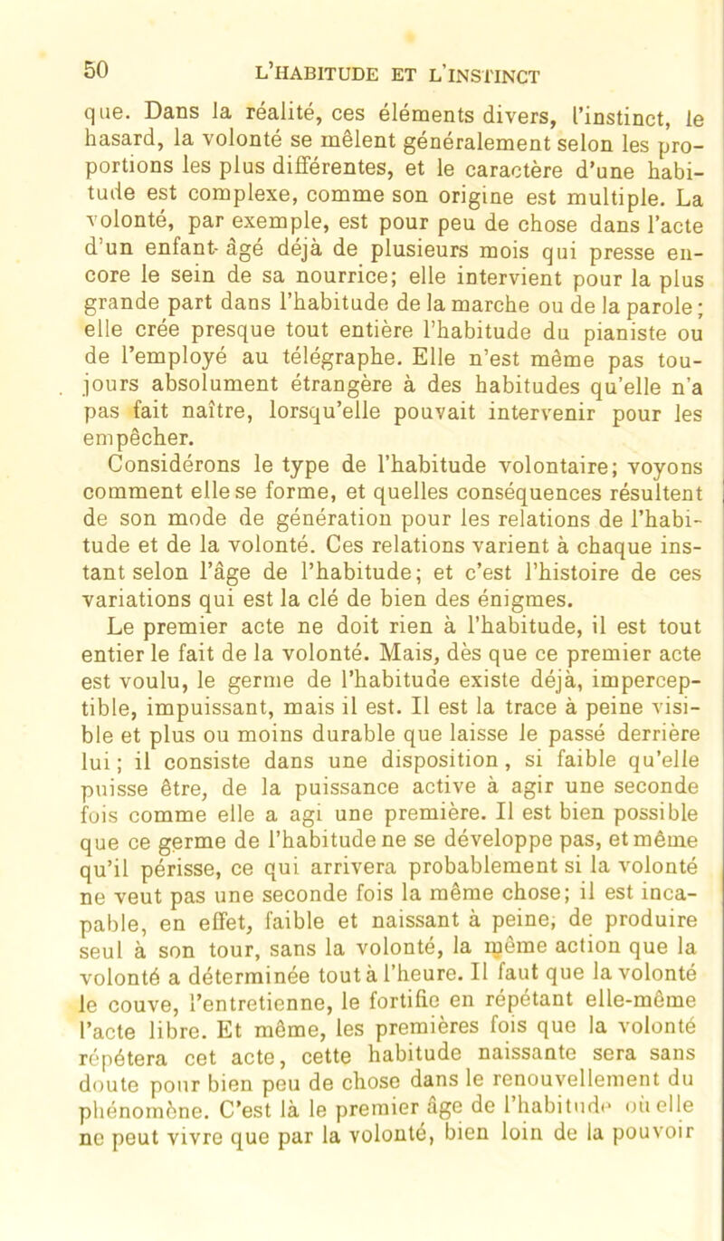 que. Dans Ja réalité, ces éléments divers, l’instinct, le hasard, la volonté se mêlent généralement selon les pro- portions les plus différentes, et le caractère d’une habi- tude est complexe, comme son origine est multiple. La volonté, par exemple, est pour peu de chose dans l’acte d’un enfant- âge déjà de plusieurs mois qui presse en- core le sein de sa nourrice; elle intervient pour la plus grande part dans l’habitude de la marche ou de la parole ; elle crée presque tout entière l’habitude du pianiste ou de l’employé au télégraphe. Elle n’est même pas tou- jours absolument étrangère à des habitudes qu’elle n’a pas fait naître, lorsqu’elle pouvait intervenir pour les empêcher. Considérons le type de l’habitude volontaire; voyons comment elle se forme, et quelles conséquences résultent j de son mode de génération pour les relations de l’habi- tude et de la volonté. Ces relations varient à chaque ins- tant selon l’âge de l’habitude; et c’est l’histoire de ces variations qui est la clé de bien des énigmes. Le premier acte ne doit rien à l’habitude, il est tout entier le fait de la volonté. Mais, dès que ce premier acte est voulu, le germe de l’habitude existe déjà, impercep- tible, impuissant, mais il est. Il est la trace à peine visi- ble et plus ou moins durable que laisse le passé derrière lui ; il consiste dans une disposition, si faible qu’elle puisse être, de la puissance active à agir une seconde fois comme elle a agi une première. Il est bien possible que ce germe de l’habitude ne se développe pas, et même qu’il périsse, ce qui arrivera probablement si la volonté ne veut pas une seconde fois la même chose; il est inca- pable, en effet, faible et naissant à peine, de produire seul à son tour, sans la volonté, la njême action que la volonté a déterminée tout à l’heure. Il faut que la volonté le couve, l’entretienne, le fortifie en répétant elle-même l’acte libre. Et même, les premières fois que la volonté répétera cet acte, cette habitude naissante sera sans doute pour bien peu de chose dans le renouvellement du phénomène. C’est là le premier âge de l’habitude où elle ne peut vivre que par la volonté, bien loin de la pouvoir