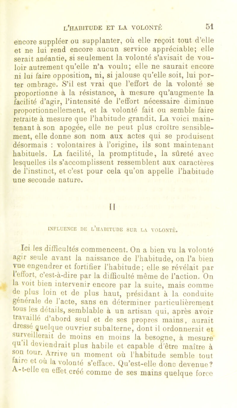 encore suppléer ou supplanter, où elle reçoit tout d’elle et ne lui rend encore aucun service appréciable; elle serait anéantie, si seulement la volonté s’avisait de vou- loir autrement qu’elle n’a voulu; elle ne saurait encore ni lui faire opposition, ni, si jalouse qu’elle soit, lui por- ter ombrage. S’il est vrai que l’effort de la volonté se proportionne à la résistance, à mesure qu’augmente la facilité d’agir, l’intensité de l’effort nécessaire diminue proportionnellement, et la volonté fait ou semble faire retraite à mesure que l’habitude grandit. La voici main- tenant à son apogée, elle ne peut plus croître sensible- ment, elle donne son nom aux actes qui se produisent désormais : volontaires à l’origine, ils sont maintenant habituels. La facilité, la promptitude, la sûreté avec lesquelles ils s’accomplissent ressemblent aux caractères de l’instinct, et c’est pour cela qu’on appelle l’habitude une seconde nature. Il INFLUENCE DE l’hADITUDE SUR LA VOLONTÉ. Ici les difficultés commencent. On a bien vu la volonté agir seule avant la naissance de l’habitude, on l’a bien vue engendrer et fortifier l’habitude; elle se révélait par 1 effort, c’est-à-dire par la difficulté même de l’action. On la voit bien intervenir encore par la suite, mais comme de plus loin et de plus haut, présidant à la conduite générale de l’acte, sans en déterminer particulièrement tous les détails, semblable à un artisan qui, après avoir travaillé d’abord seul et de ses propres mains, aurait dressé guelque ouvrier subalterne, dont il ordonnerait et surveillerait de moins en moins la besogne, à mesure quil deviendrait plus habile et capable d’être maître à son tour. Arrive un moment où l’habitude semble tout A° i? °ù la v°l°nté s’efface. Qu’est-elle donc devenue? A-t-elle en effet créé comme de ses mains quelque force