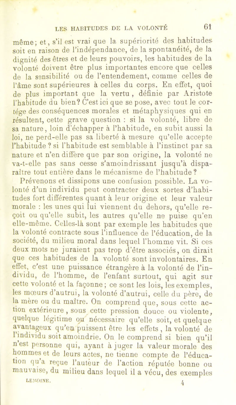 même; et, s’il est vrai que la supériorité des habitudes soit en raison de l’indépendance, de la spontanéité, de la dignité des êtres et de leurs pouvoirs, les habitudes de la volonté doivent être plus importantes encore que celles de la sensibilité ou de l’entendement, comme celles de l’âme sont supérieures à celles du corps. En effet, quoi de plus important que la vertu , définie par Aristote l’habitude du bien? C’est ici que se pose, avec tout le cor- tège des conséquences morales et métaphysiques qui en résultent, cette grave question : si la volonté, libre de sa nature, loin d’échapper à l’habitude, en subit aussi la loi, ne perd-elle pas sa liberté à mesure qu’elle accepte l’habitude ? si l’habitude est semblable à l’instinct par sa nature et n’en diffère que par son origine, la volonté ne va-t-elle pas sans cesse s’amoindrissant jusqu’à dispa- raître tout entière dans le mécanisme de l’habitude? Prévenons et dissipons une confusion possible. La vo- lonté d’un individu peut contracter deux sortes d’habi- tudes fort différentes quant à leur origine et leur valeur morale : les unes qui lui viennent du dehors, qu’elle re- çoit ou qu’elle subit, les autres qu’elle ne puise qu’en elle-même. Celles-là sont par exemple les habitudes que la volonté contracte sous l’influence de l’éducation, de la société, du milieu moral dans lequel l’homme vit. Si ces deux mots ne juraient pas trop d’être associés, on dirait que ces habitudes de la volonté sont involontaires. En effet, c'est une puissance étrangère à la volonté de l’in- dividu, de l’homme, de l’enfant surtout, qui agit sur cette volonté et la façonne; ce sont les lois, les exemples, les mœurs d’autrui, la volonté d’autrui, celle du père, de la mère ou du maître. On comprend que, sous cette ac- tion extérieure , sous cette pression douce ou violente, quelque légitime ou nécessaire qu’elle soit, et quelque avantageux qu’en puissent être les effets , la volonté de 1 individu soit amoindrie. On le comprend si bien qu’il nest personne qui, ayant à juger la valeur morale des hommes et de leurs actes, ne tienne compte de l’éduca- tion qu’a reçue l’auteur de l’action réputée bonne ou mauvaise, du milieu dans lequel il a vécu, des exemples LEMOINE.