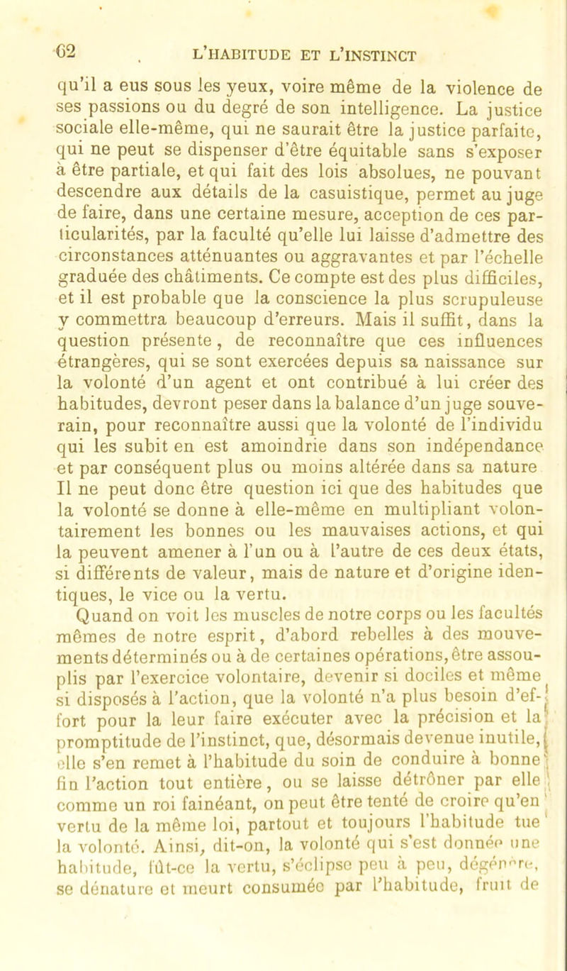 qu’il a eus sous les yeux, voire même de la violence de ses passions ou du degré de son intelligence. La justice sociale elle-même, qui ne saurait être la justice parfaite, qui ne peut se dispenser d’être équitable sans s’exposer à être partiale, et qui fait des lois absolues, ne pouvant descendre aux détails delà casuistique, permet au juge de faire, dans une certaine mesure, acception de ces par- ticularités, par la faculté qu’elle lui laisse d’admettre des circonstances atténuantes ou aggravantes et par l’échelle graduée des châtiments. Ce compte est des plus difficiles, et il est probable que la conscience la plus scrupuleuse y commettra beaucoup d’erreurs. Mais il suffit, dans la question présente, de reconnaître que ces influences étrangères, qui se sont exercées depuis sa naissance sur la volonté d’un agent et ont contribué à lui créer des habitudes, devront peser dans la balance d’un juge souve- rain, pour reconnaître aussi que la volonté de l’individu qui les subit en est amoindrie dans son indépendance et par conséquent plus ou moins altérée dans sa nature Il ne peut donc être question ici que des habitudes que la volonté se donne à elle-même en multipliant volon- tairement les bonnes ou les mauvaises actions, et qui la peuvent amener à l’un ou à l’autre de ces deux états, si différents de valeur, mais de nature et d’origine iden- tiques, le vice ou la vertu. Quand on voit les muscles de notre corps ou les facultés mêmes de notre esprit, d’abord rebelles à des mouve- ments déterminés ou à de certaines opérations,être assou- plis par l’exercice volontaire, devenir si dociles et même si disposés à l’action, que la volonté n’a plus besoin d’ef-î fort pour la leur faire exécuter avec la précision et la promptitude de l’instinct, que, désormais devenue inutile, j elle s’en remet à l’habitude du soin de conduire à bonne^ fin l’action tout entière, ou se laisse détrôner par elle' comme un roi fainéant, on peut être tenté de croire qu’en vertu de la même loi, partout et toujours l’habitude tue1 la volonté. Ainsi, dit-on, la volonté qui s’est donnée une habitude, fût-ce la vertu, s’éclipse peu à peu, dégénère, se dénature et meurt consumée par l’habitude, fruit de