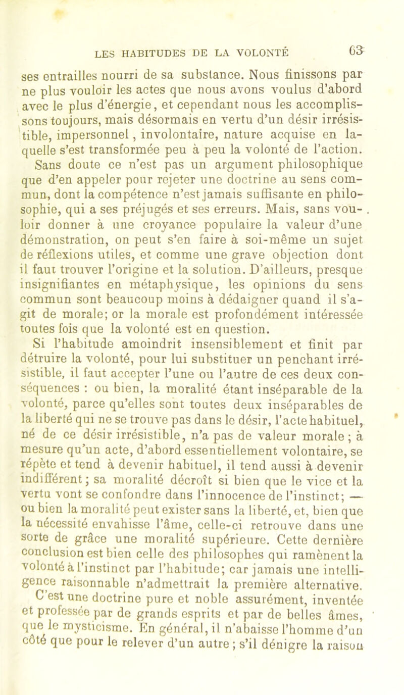 ses entrailles nourri de sa substance. Nous finissons par ne plus vouloir les actes que nous avons voulus d’abord avec le plus d’énergie, et cependant nous les accomplis- sons toujours, mais désormais en vertu d’un désir irrésis- tible, impersonnel, involontaire, nature acquise en la- quelle s’est transformée peu à peu la volonté de l’action. Sans doute ce n’est pas un argument philosophique que d’en appeler pour rejeter une doctrine au sens com- mun, dont la compétence n’est jamais suffisante en philo- sophie, qui a ses préjugés et ses erreurs. Mais, sans vou- loir donner à une croyance populaire la valeur d’une démonstration, on peut s’en faire à soi-même un sujet de réflexions utiles, et comme une grave objection dont il faut trouver l’origine et la solution. D’ailleurs, presque insignifiantes en métaphysique, les opinions du sens commun sont beaucoup moins à dédaigner quand il s’a- git de morale; or la morale est profondément intéressée toutes fois que la volonté est en question. Si l’habitude amoindrit insensiblement et finit par détruire la volonté, pour lui substituer un penchant irré- sistible, il faut accepter l’une ou l’autre de ces deux con- séquences : ou bien, la moralité étant inséparable de la volonté, parce qu’elles sont toutes deux inséparables de la liberté qui ne se trouve pas dans le désir, l’acte habituel, né de ce désir irrésistible, n’a pas de valeur morale ; à mesure qu’un acte, d’abord essentiellement volontaire, se répète et tend à devenir habituel, il tend aussi à devenir indifférent ; sa moralité décroît si bien que le vice et la vertu vont se confondre dans l’innocence de l’instinct; — ou bien la moralité peut exister sans la liberté, et, bien que la nécessité envahisse l’âme, celle-ci retrouve dans une sorte de grâce une moralité supérieure. Cette dernière conclusion est bien celle des philosophes qui ramènent la volonté à l’instinct par l’habitude; car jamais une intelli- gence raisonnable n’admettrait la première alternative. C est une doctrine pure et noble assurément, inventée et professée par de grands esprits et par de belles âmes, que le mysticisme. En général, il n’abaisse l’homme d’un côté que pour le relever d’un autre ; s’il dénigre la raison