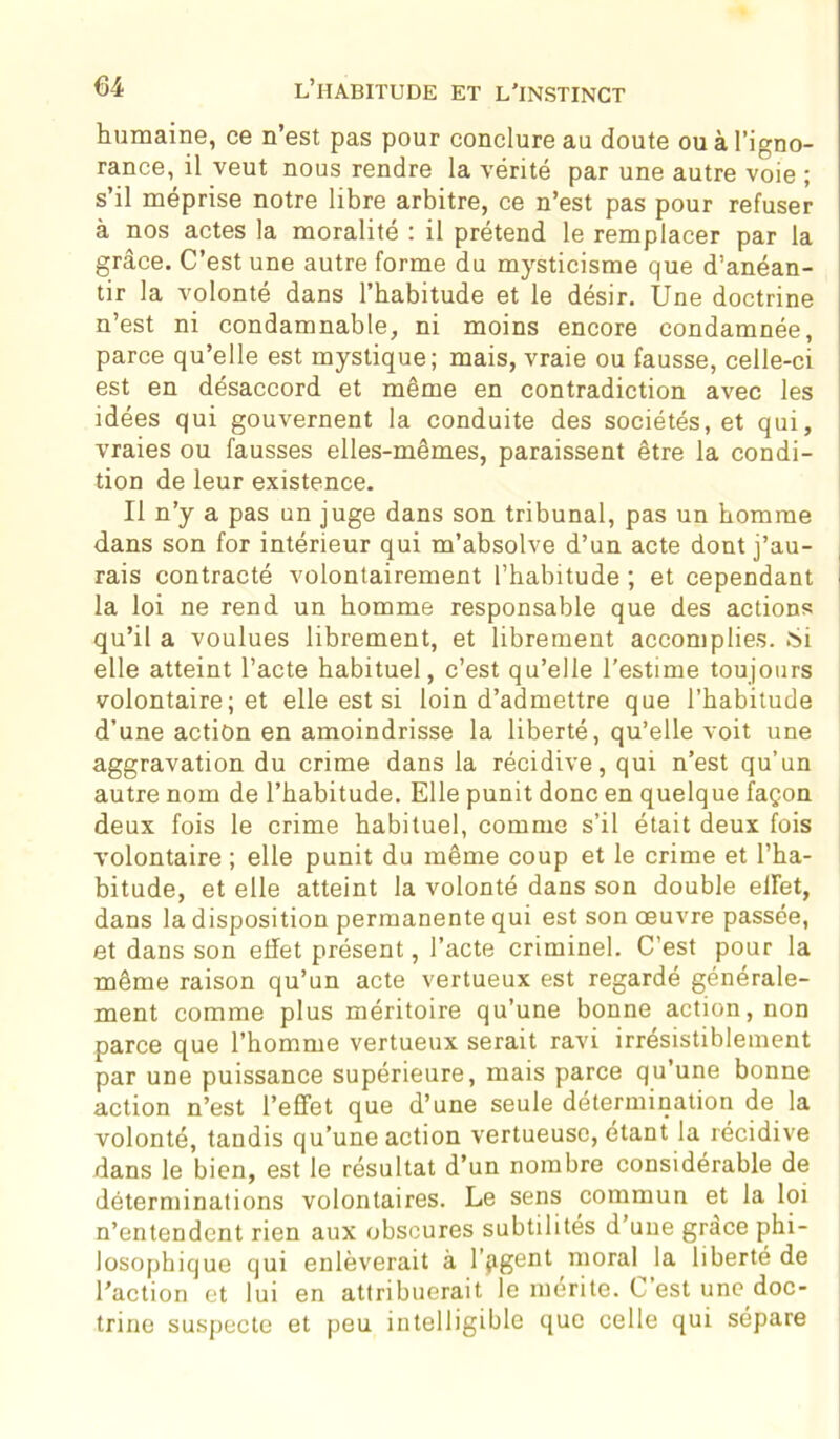 humaine, ce n’est pas pour conclure au doute ou à l’igno- rance, il veut nous rendre la vérité par une autre voie ; s’il méprise notre libre arbitre, ce n’est pas pour refuser à nos actes la moralité : il prétend le remplacer par la grâce. C’est une autre forme du mysticisme que d’anéan- tir la volonté dans l’habitude et le désir. Une doctrine n’est ni condamnable, ni moins encore condamnée, parce qu’elle est mystique; mais, vraie ou fausse, celle-ci est en désaccord et même en contradiction avec les idées qui gouvernent la conduite des sociétés, et qui, vraies ou fausses elles-mêmes, paraissent être la condi- tion de leur existence. Il n’y a pas un juge dans son tribunal, pas un homme dans son for intérieur qui m’absolve d’un acte dont j’au- rais contracté volontairement l’habitude ; et cependant I la loi ne rend un homme responsable que des actions qu’il a voulues librement, et librement accomplies. Si elle atteint l’acte habituel, c’est qu’elle l’estime toujours volontaire; et elle est si loin d’admettre que l’habitude d’une action en amoindrisse la liberté, qu’elle voit une aggravation du crime dans la récidive, qui n’est qu’un autre nom de l’habitude. Elle punit donc en quelque façon deux fois le crime habituel, comme s’il était deux fois volontaire ; elle punit du même coup et le crime et l’ha- bitude, et elle atteint la volonté dans son double ellet, dans la disposition permanente qui est son oeuvre passée, et dans son effet présent, l’acte criminel. C’est pour la même raison qu’un acte vertueux est regardé générale- ment comme plus méritoire qu’une bonne action, non parce que l’homme vertueux serait ravi irrésistiblement par une puissance supérieure, mais parce qu’une bonne action n’est l’effet que d’une seule détermination de la volonté, tandis qu’une action vertueuse, étant la récidive dans le bien, est le résultat d’un nombre considérable de déterminations volontaires. Le sens commun et la loi n’entendent rien aux obscures subtilités d’une grâce phi- losophique qui enlèverait à l’agent moral la liberté de l’action et lui en attribuerait le mérite. C’est une doc- trine suspecte et peu intelligible que celle qui sépare