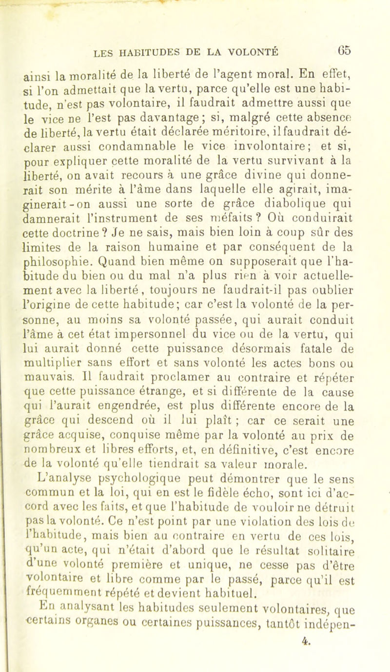 ainsi la moralité de la liberté de l’agent moral. En effet, si l’on admettait que la vertu, parce qu’elle est une habi- tude, n’est pas volontaire, il faudrait admettre aussi que le vice ne l’est pas davantage; si, malgré cette absence de liberté, la vertu était déclarée méritoire, il faudrait dé- clarer aussi condamnable le vice involontaire; et si, pour expliquer cette moralité de la vertu survivant à la liberté, on avait recours à une grâce divine qui donne- rait son mérite à l’âme dans laquelle elle agirait, ima- ginerait-on aussi une sorte de grâce diabolique qui damnerait l’instrument de ses méfaits? Où conduirait cette doctrine? Je ne sais, mais bien loin à coup sûr des limites de la raison humaine et par conséquent de la philosophie. Quand bien même on supposerait que l’ha- bitude du bien ou du mal n’a plus rien à voir actuelle- ment avec la liberté, toujours ne faudrait-il pas oublier l’origine de cette habitude; car c’est la volonté de la per- sonne, au moins sa volonté passée, qui aurait conduit l’âme à cet état impersonnel du vice ou de la vertu, qui lui aurait donné cette puissance désormais fatale de multiplier sans effort et sans volonté les actes bons ou mauvais. Il faudrait proclamer au contraire et répéter que cette puissance étrange, et si différente de la cause qui l’aurait engendrée, est plus différente encore de la grâce qui descend où il lui plaît ; car ce serait une grâce acquise, conquise même par la volonté au prix de nombreux et libres efforts, et, en définitive, c’est encore de la volonté qu’elle tiendrait sa valeur morale. L’analyse psychologique peut démontrer que le sens commun et la loi, qui en est le fidèle écho, sont ici d’ac- cord avec les faits, et que l’habitude de vouloir ne détruit pas la volonté. Ce n’est point par une violation des lois de l’habitude, mais bien au contraire en vertu de ces lois, qu’un acte, qui n’était d’abord que le résultat solitaire d’une volonté première et unique, ne cesse pas d’être volontaire et libre comme par le passé, parce qu’il est fréquemment répété et devient habituel. En analysant les habitudes seulement volontaires, que certains organes ou certaines puissances, tantôt indépen- 4.