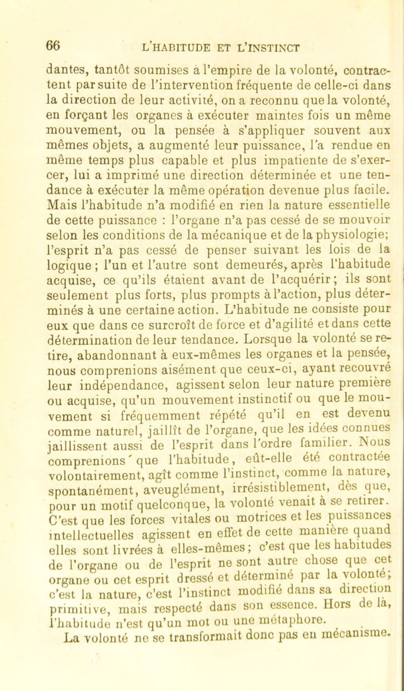 dantes, tantôt soumises a l’empire de la volonté, contrac- tent par suite de l’intervention fréquente de celle-ci dans la direction de leur activité, on a reconnu que la volonté, en forçant les organes à exécuter maintes fois un même mouvement, ou la pensée à s’appliquer souvent aux mêmes objets, a augmenté leur puissance, l'a rendue en même temps plus capable et plus impatiente de s’exer- cer, lui a imprimé une direction déterminée et une ten- dance à exécuter la même opération devenue plus facile. Mais l’habitude n’a modifié en rien la nature essentielle de cette puissance : l’organe n’a pas cessé de se mouvoir selon les conditions de la mécanique et de la physiologie; l’esprit n’a pas cessé de penser suivant les lois de la logique; l’un et l’autre sont demeurés, après l’habitude acquise, ce qu’ils étaient avant de l’acquérir; ils sont seulement plus forts, plus prompts à l’action, plus déter- minés à une certaine action. L’habitude ne consiste pour eux que dans ce surcroît de force et d’agilité et dans cette détermination de leur tendance. Lorsque la volonté se re- tire, abandonnant à eux-mêmes les organes et la pensée, nous comprenions aisément que ceux-ci, ayant recouvré leur indépendance, agissent selon leur nature première ou acquise, qu’un mouvement instinctif ou que le mou- vement si fréquemment répété qu’il en est devenu comme naturel, jaillît de l’organe, que les idées connues jaillissent aussi de l’esprit dans l’ordre familier. Nous comprenions ' que l’habitude, eût-elle été contractée volontairement, agît comme l’instinct, comme la nature, spontanément, aveuglément, irrésistiblement, dès que, pour un motif quelconque, la volonté venait à se retirer. C’est que les forces vitales ou motrices et les puissances intellectuelles agissent en effet de cette manière quand elles sont livrées à elles-mêmes; c’est que les habitudes de l’organe ou de l’esprit ne sont autre chose que cet organe ou cet esprit dressé et déterminé par la volonté, c’est la nature, c’est l’instinct modifié dans sa direction primitive, mais respecté dans son essence. Hors e a, l’habitude n’est qu’un mot ou une métaphore. La volonté ne se transformait donc pas en mécanisme.