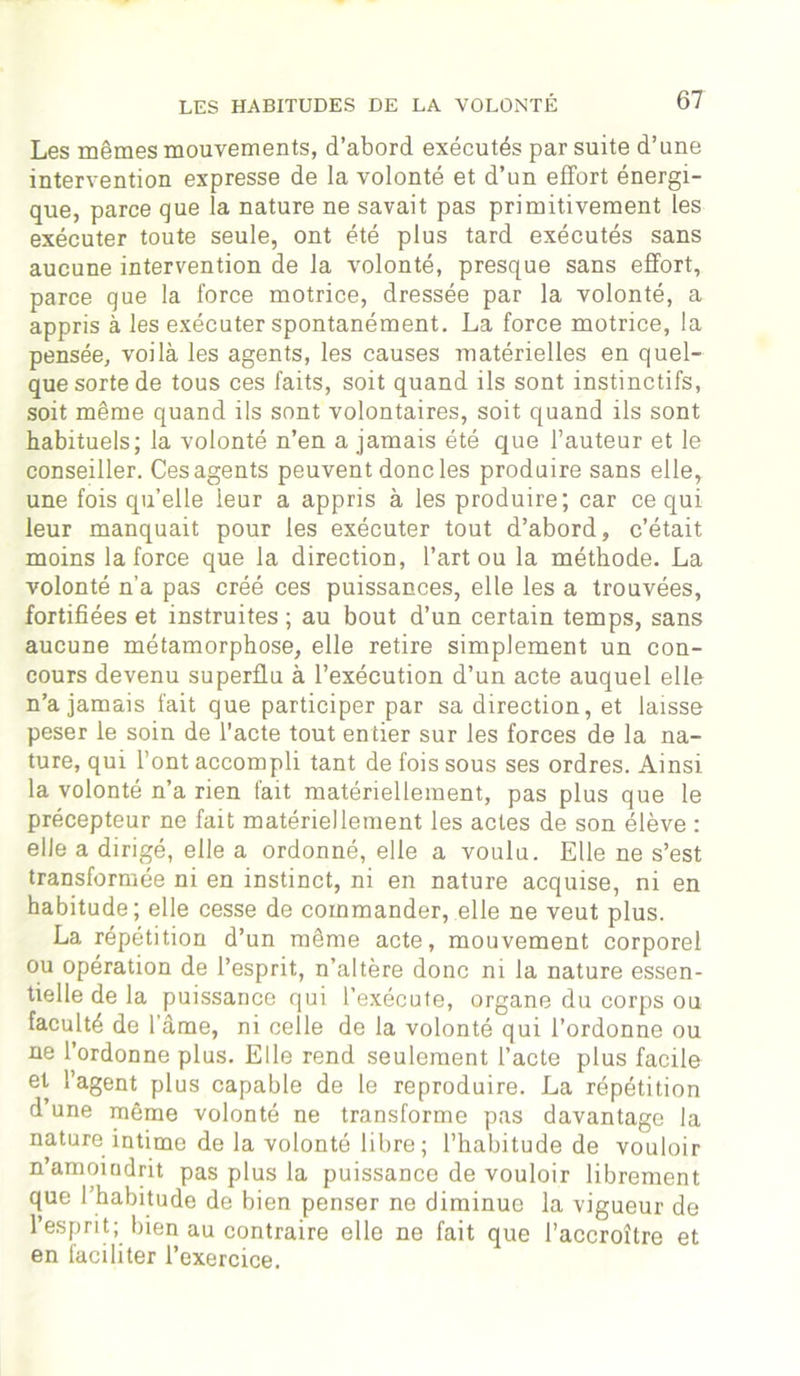 Les mêmes mouvements, d’abord exécutés par suite d’une intervention expresse de la volonté et d’un effort énergi- que, parce que la nature ne savait pas primitivement les exécuter toute seule, ont été plus tard exécutés sans aucune intervention de la volonté, presque sans effort, parce que la force motrice, dressée par la volonté, a appris à les exécuter spontanément. La force motrice, la pensée, voilà les agents, les causes matérielles en quel- que sorte de tous ces faits, soit quand ils sont instinctifs, soit même quand ils sont volontaires, soit quand ils sont habituels; la volonté n’en a jamais été que l’auteur et le conseiller. Ces agents peuvent donc les produire sans elle, une fois qu’elle leur a appris à les produire; car ce qui leur manquait pour les exécuter tout d’abord, c’était moins la force que la direction, l’art ou la méthode. La volonté n’a pas créé ces puissances, elle les a trouvées, fortifiées et instruites ; au bout d’un certain temps, sans aucune métamorphose, elle retire simplement un con- cours devenu superflu à l’exécution d’un acte auquel elle n’a jamais fait que participer par sa direction, et laisse peser le soin de l'acte tout entier sur les forces de la na- ture, qui l’ont accompli tant de fois sous ses ordres. Ainsi la volonté n’a rien fait matériellement, pas plus que le précepteur ne fait matériellement les actes de son élève : elle a dirigé, elle a ordonné, elle a voulu. Elle ne s’est transformée ni en instinct, ni en nature acquise, ni en habitude; elle cesse de commander, elle ne veut plus. La répétition d’un même acte, mouvement corporel ou opération de l’esprit, n’altère donc ni la nature essen- tielle de la puissance qui l’exécute, organe du corps ou faculté de l’âme, ni celle de la volonté qui l’ordonne ou ne l’ordonne plus. Elle rend seulement l’acte plus facile et l’agent plus capable de le reproduire. La répétition d’une même volonté ne transforme pas davantage la nature intime de la volonté libre; l’habitude de vouloir n’amoindrit pas plus la puissance de vouloir librement que l’habitude de bien penser ne diminue la vigueur de l’esprit; bien au contraire elle ne fait que l’accroître et en faciliter l’exercice.