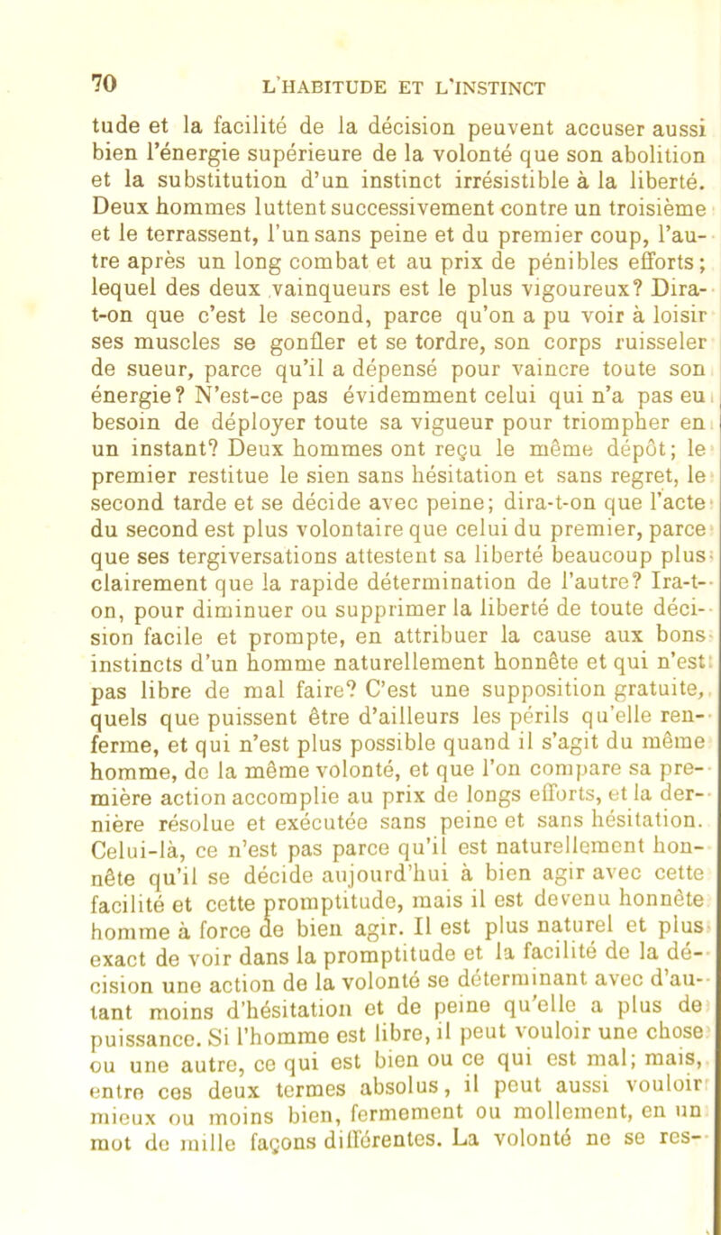 tude et la facilité de la décision peuvent accuser aussi bien l’énergie supérieure de la volonté que son abolition et la substitution d’un instinct irrésistible à la liberté. Deux hommes luttent successivement contre un troisième et le terrassent, l’un sans peine et du premier coup, l’au- tre après un long combat et au prix de pénibles efforts; lequel des deux vainqueurs est le plus vigoureux? Dira- t-on que c’est le second, parce qu’on a pu voir à loisir ses muscles se gonfler et se tordre, son corps ruisseler de sueur, parce qu’il a dépensé pour vaincre toute son énergie? N’est-ce pas évidemment celui qui n’a pas eu besoin de déployer toute sa vigueur pour triompher en un instant? Deux hommes ont reçu le même dépôt; le premier restitue le sien sans hésitation et sans regret, le second tarde et se décide avec peine; dira-t-on que l’acte du second est plus volontaire que celui du premier, parce que ses tergiversations attestent sa liberté beaucoup plus- clairement que la rapide détermination de l’autre? Ira-t- on, pour diminuer ou supprimer la liberté de toute déci- sion facile et prompte, en attribuer la cause aux bons- instincts d’un homme naturellement honnête et qui n’est pas libre de mal faire? C’est une supposition gratuite, quels que puissent être d’ailleurs les périls quelle ren- ferme, et qui n’est plus possible quand il s’agit du même homme, de la même volonté, et que l’on compare sa pre- mière action accomplie au prix de longs efforts, et la der- nière résolue et exécutée sans peine et sans hésitation. Celui-là, ce n’est pas parce qu’il est naturellement hon- nête qu’il se décide aujourd’hui à bien agir avec cette facilité et cette promptitude, mais il est devenu honnête homme à force de bien agir. Il 6St plus naturel et plus- exact de voir dans la promptitude et la facilité de la dé- cision une action de la volonté se déterminant avec d au- tant moins d’hésitation et de peine qu elle a plus do puissance. Si l’homme est libre, il peut vouloir une chose ou une autre, ce qui est bien ou ce qui est mal; mais, entre ces deux termes absolus, il peut aussi vouloir mieux ou moins bien, fermement ou mollement, en un mot de mille façons différentes. La volonté ne se res-