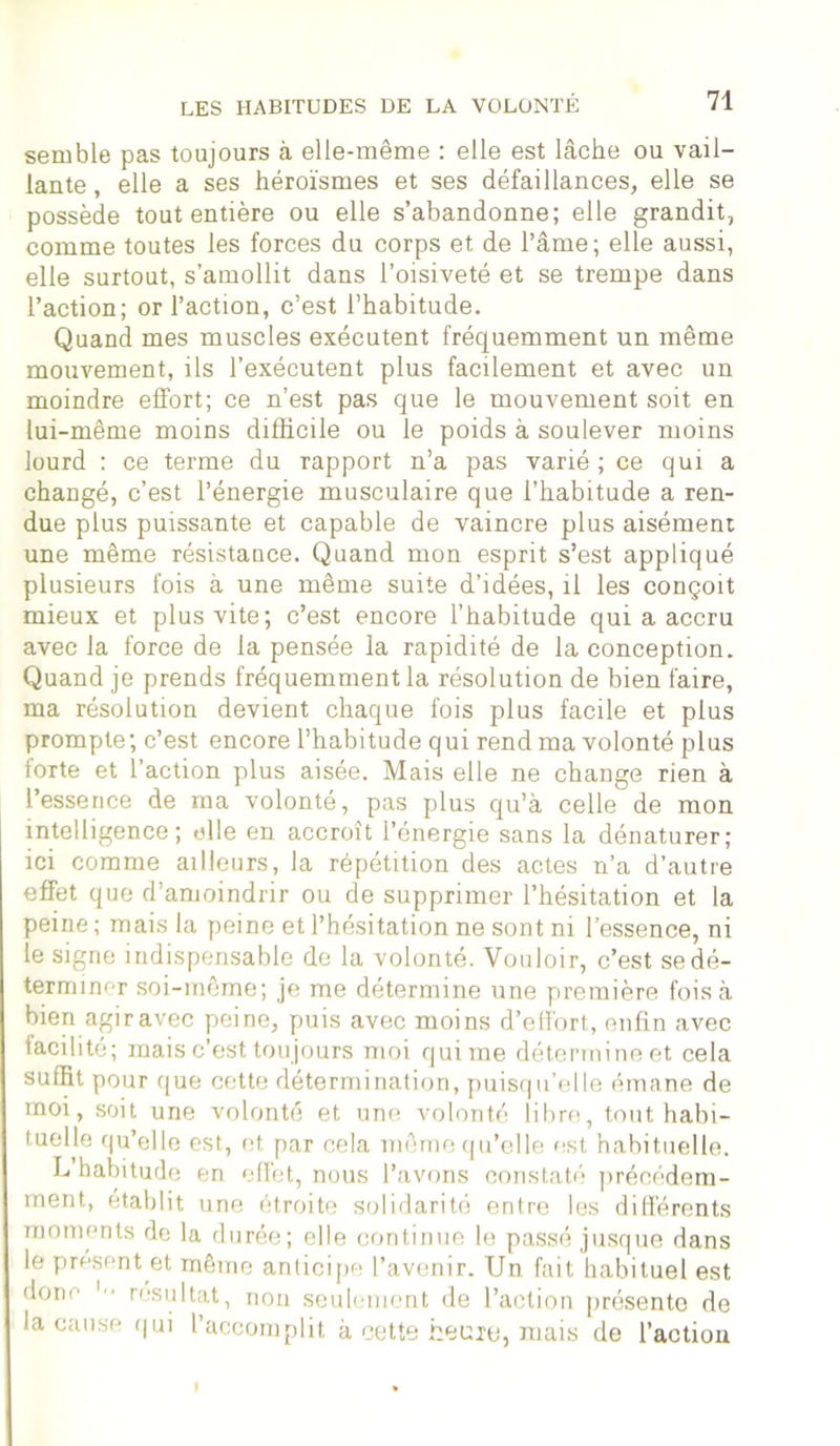 semble pas toujours à elle-même : elle est lâche ou vail- lante , elle a ses héroïsmes et ses défaillances, elle se possède tout entière ou elle s’abandonne; elle grandit, comme toutes les forces du corps et de l’âme; elle aussi, elle surtout, s’amollit dans l’oisiveté et se trempe dans l’action; or l’action, c’est l’habitude. Quand mes muscles exécutent fréquemment un même mouvement, ils l’exécutent plus facilement et avec un moindre effort; ce n’est pas que le mouvement soit en lui-même moins difficile ou le poids à soulever moins lourd : ce terme du rapport n’a pas varié ; ce qui a changé, c’est l’énergie musculaire que l’habitude a ren- due plus puissante et capable de vaincre plus aisément une même résistance. Quand mon esprit s’est appliqué plusieurs fois à une même suite d’idées, il les conçoit mieux et plus vite; c’est encore l’habitude qui a accru avec la force de la pensée la rapidité de la conception. Quand je prends fréquemment la résolution de bien faire, ma résolution devient chaque fois plus facile et plus prompte; c’est encore l’habitude qui rend ma volonté plus forte et l’action plus aisée. Mais elle ne change rien à l’essence de ma volonté, pas plus qu’à celle de mon intelligence; elle en accroît l’énergie sans la dénaturer; ici comme ailleurs, la répétition des actes n’a d’autre effet que d’amoindrir ou de supprimer l’hésitation et la peine ; mais la peine et l’hésitation ne sont ni l’essence, ni le signe indispensable de la volonté. Vouloir, c’est se dé- terminer soi-même; je me détermine une première fois à bien agiravec peine, puis avec moins d’effort, enfin avec facilité; mais c’est toujours moi qui me détermine et cela suffit pour que cette détermination, puisqu’elle émane de moi, soit une volonté et une volonté libre, tout habi- tuelle qu’elle est, et par cela même qu’elle est habituelle. L’habitude en effet, nous l’avons constaté précédem- ment, établit une étroite solidarité entre les différents moments de la durée; elle continue le passé jusque dans le présent et même anticipe l’avenir. Un fait habituel est donc 1 ■ • résultat, non seulement de l’action présente de la cause qui l’accomplit à cette heure, mais de l’action I