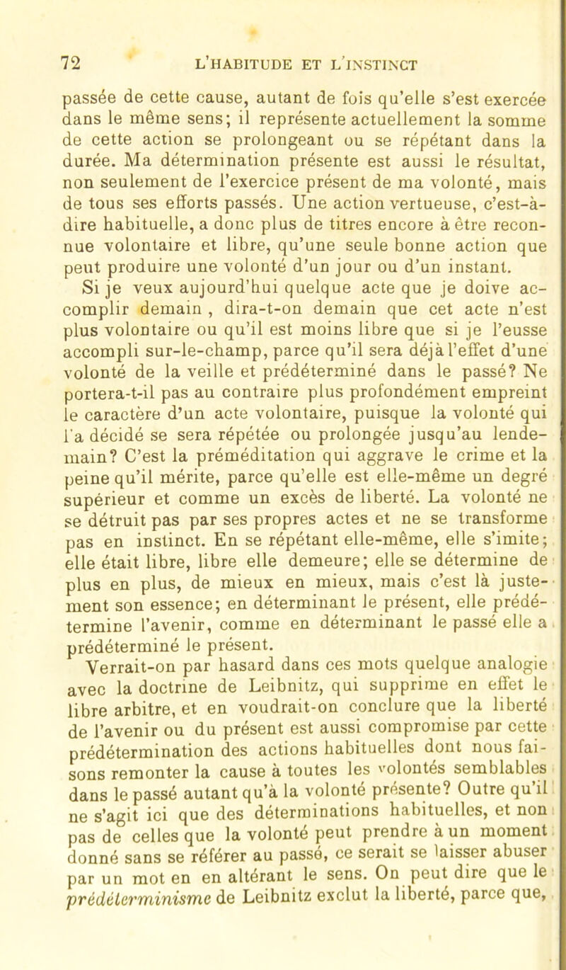 passée de cette cause, autant de fois qu’elle s’est exercée dans le même sens; il représente actuellement la somme de cette action se prolongeant ou se répétant dans la durée. Ma détermination présente est aussi le résultat, non seulement de l’exercice présent de ma volonté, mais de tous ses efforts passés. Une action vertueuse, c’est-à- dire habituelle, a donc plus de titres encore à être recon- nue volontaire et libre, qu’une seule bonne action que peut produire une volonté d’un jour ou d’un instant. Si je veux aujourd’hui quelque acte que je doive ac- complir demain , dira-t-on demain que cet acte n’est plus volontaire ou qu’il est moins libre que si je l’eusse accompli sur-le-champ, parce qu’il sera déjà l’effet d’une volonté de la veille et prédéterminé dans le passé? Ne portera-t-il pas au contraire plus profondément empreint ie caractère d’un acte volontaire, puisque la volonté qui l'a décidé se sera répétée ou prolongée jusqu’au lende- main? C’est la préméditation qui aggrave le crime et la peine qu’il mérite, parce qu’elle est elle-même un degré supérieur et comme un excès de liberté. La volonté ne se détruit pas par ses propres actes et ne se transforme pas en instinct. En se répétant elle-même, elle s’imite; elle était libre, libre elle demeure; elle se détermine de plus en plus, de mieux en mieux, mais c’est là juste- ment son essence; en déterminant le présent, elle prédé- termine l’avenir, comme en déterminant le passé elle a prédéterminé le présent. Verrait-on par hasard dans ces mots quelque analogie avec la doctrine de Leibnitz, qui supprime en effet le libre arbitre, et en voudrait-on conclure que la liberté de l’avenir ou du présent est aussi compromise par cette prédétermination des actions habituelles dont nous fai- sons remonter la cause à toutes les volontés semblables dans le passé autant qu’à la volonté présente? Outre qu’il ne s’agit ici que des déterminations habituelles, et non pas de celles que la volonté peut prendre à un moment donné sans se référer au passe, ce serait se laisser abuser par un mot en en altérant le sens. On peut dire que le prédélcrminisme de Leibnitz exclut la liberté, parce que.